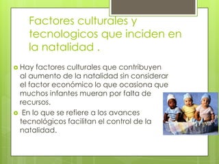 Factores culturales y
    tecnologicos que inciden en
    la natalidad .
 Hay factores culturales que contribuyen
 al aumento de la natalidad sin considerar
 el factor económico lo que ocasiona que
 muchos infantes mueran por falta de
 recursos.
 En lo que se refiere a los avances
 tecnológicos facilitan el control de la
 natalidad.
 