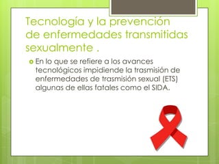 Tecnología y la prevención
de enfermedades transmitidas
sexualmente .
 Enlo que se refiere a los avances
 tecnológicos impidiende la trasmisión de
 enfermedades de trasmisión sexual (ETS)
 algunas de ellas fatales como el SIDA.
 