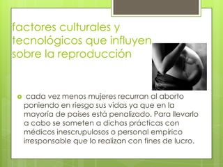 factores culturales y
tecnológicos que influyen
sobre la reproducción


    cada vez menos mujeres recurran al aborto
    poniendo en riesgo sus vidas ya que en la
    mayoría de países está penalizado. Para llevarlo
    a cabo se someten a dichas prácticas con
    médicos inescrupulosos o personal empírico
    irresponsable que lo realizan con fines de lucro.
 