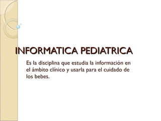 INFORMATICA PEDIATRICA Es la disciplina que estudia la información en el ámbito clínico y usarla para el cuidado de los bebes. 
