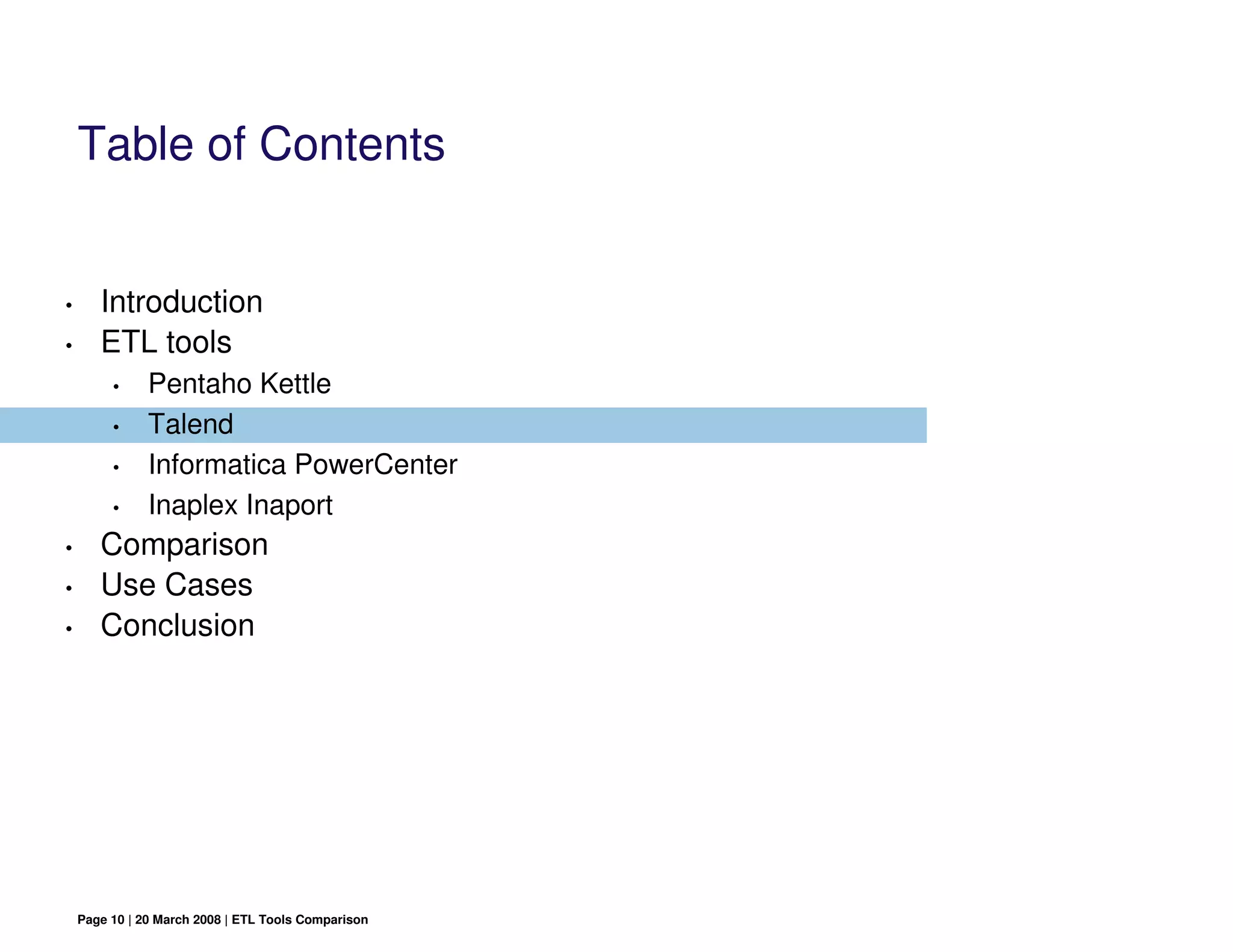 Table of Contents


•      Introduction
•      ETL tools
         •     Pentaho Kettle
         •     Talend
         •     Informatica PowerCenter
         •     Inaplex Inaport
•      Comparison
•      Use Cases
•      Conclusion




    Page 10 | 20 March 2008 | ETL Tools Comparison
 