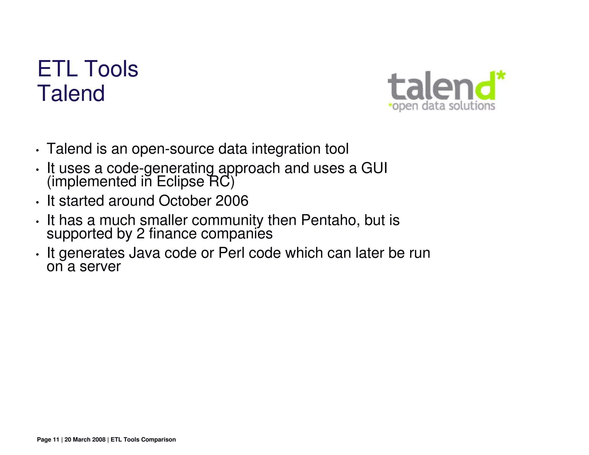 ETL Tools
Talend

•   Talend is an open-source data integration tool
•   It uses a code-generating approach and uses a GUI
    (implemented in Eclipse RC)
•   It started around October 2006
•   It has a much smaller community then Pentaho, but is
    supported by 2 finance companies
•   It generates Java code or Perl code which can later be run
    on a server




Page 11 | 20 March 2008 | ETL Tools Comparison
 