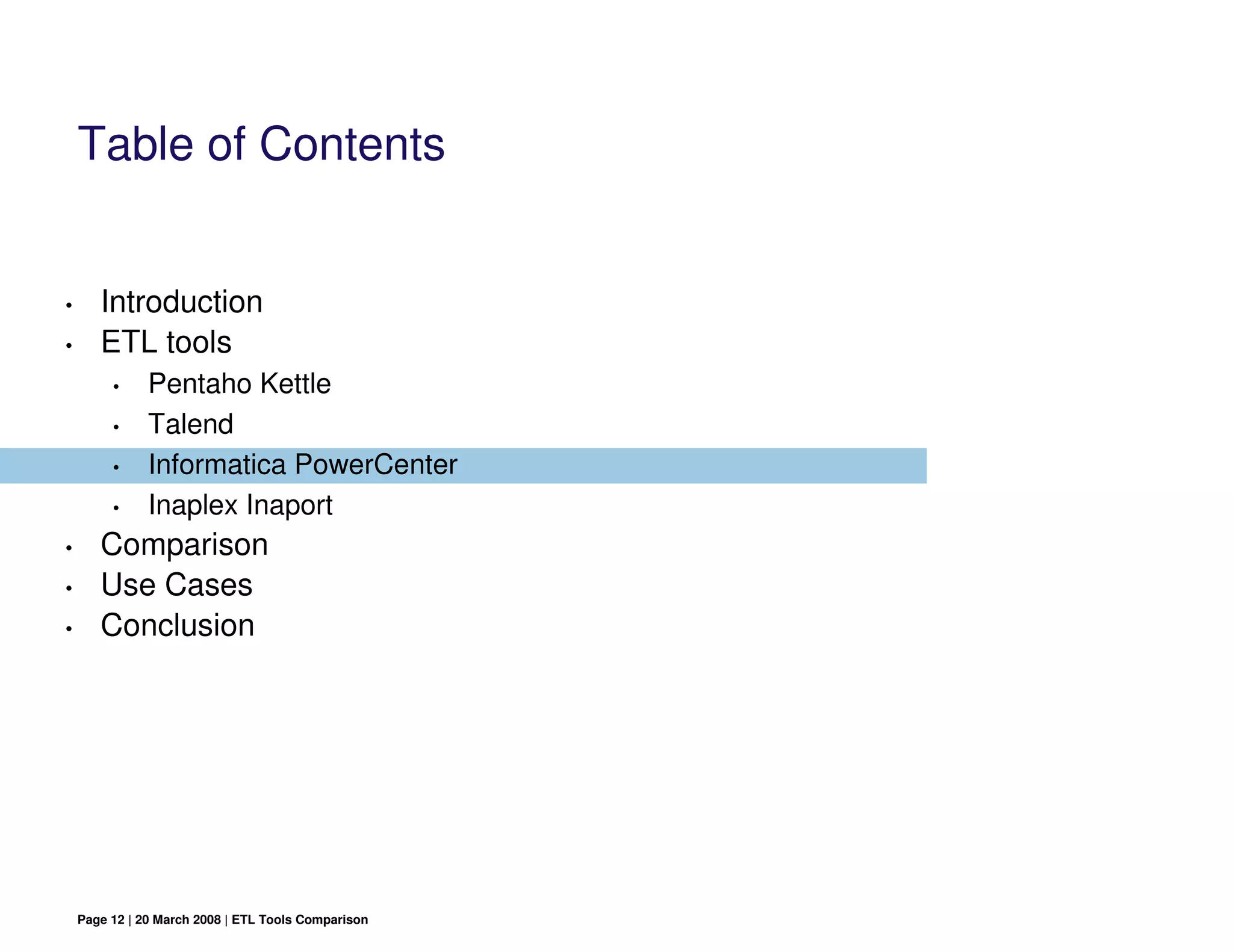 Table of Contents


•      Introduction
•      ETL tools
         •     Pentaho Kettle
         •     Talend
         •     Informatica PowerCenter
         •     Inaplex Inaport
•      Comparison
•      Use Cases
•      Conclusion




    Page 12 | 20 March 2008 | ETL Tools Comparison
 