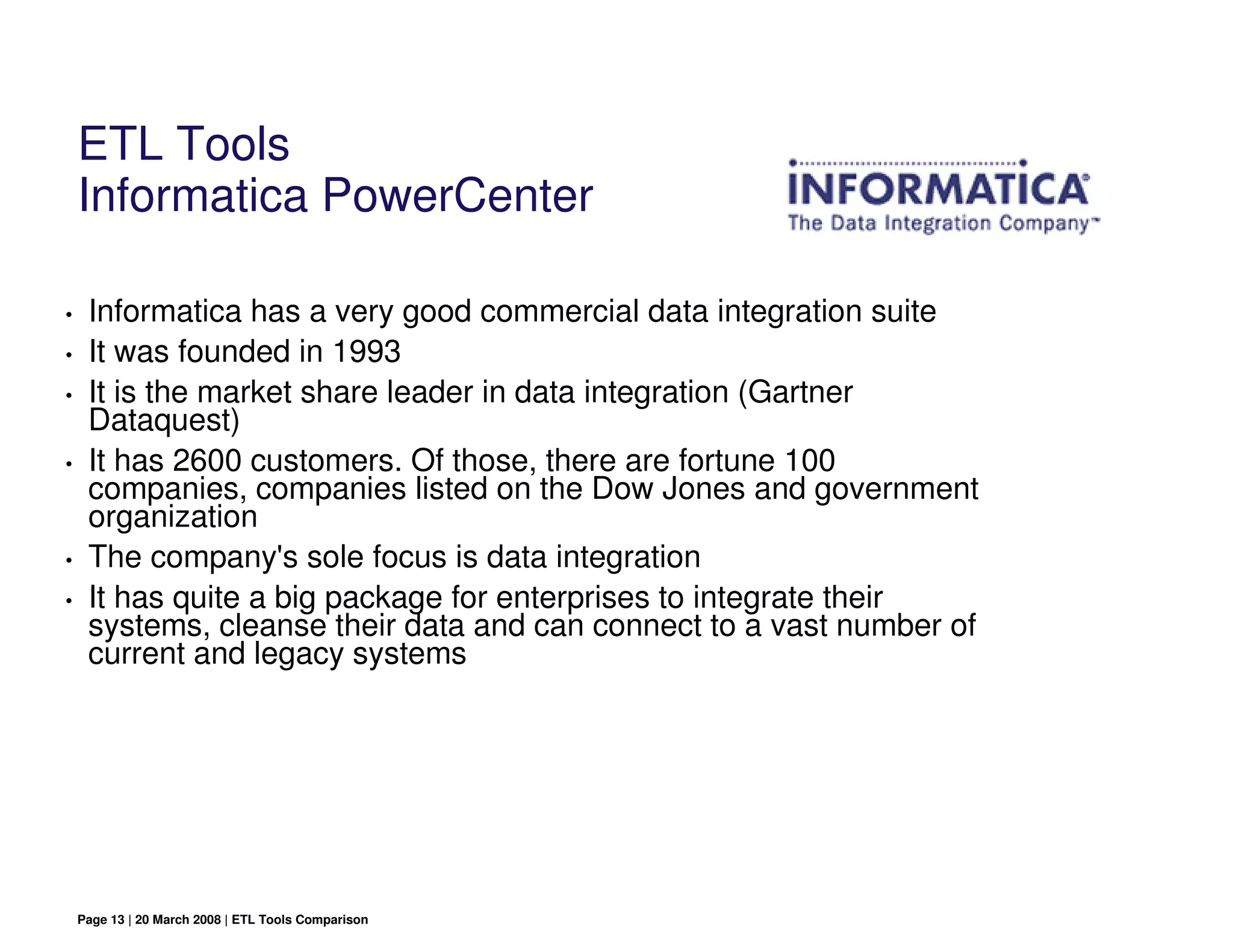 ETL Tools
    Informatica PowerCenter

•    Informatica has a very good commercial data integration suite
•    It was founded in 1993
•    It is the market share leader in data integration (Gartner
     Dataquest)
•    It has 2600 customers. Of those, there are fortune 100
     companies, companies listed on the Dow Jones and government
     organization
•    The company's sole focus is data integration
•    It has quite a big package for enterprises to integrate their
     systems, cleanse their data and can connect to a vast number of
     current and legacy systems




    Page 13 | 20 March 2008 | ETL Tools Comparison
 