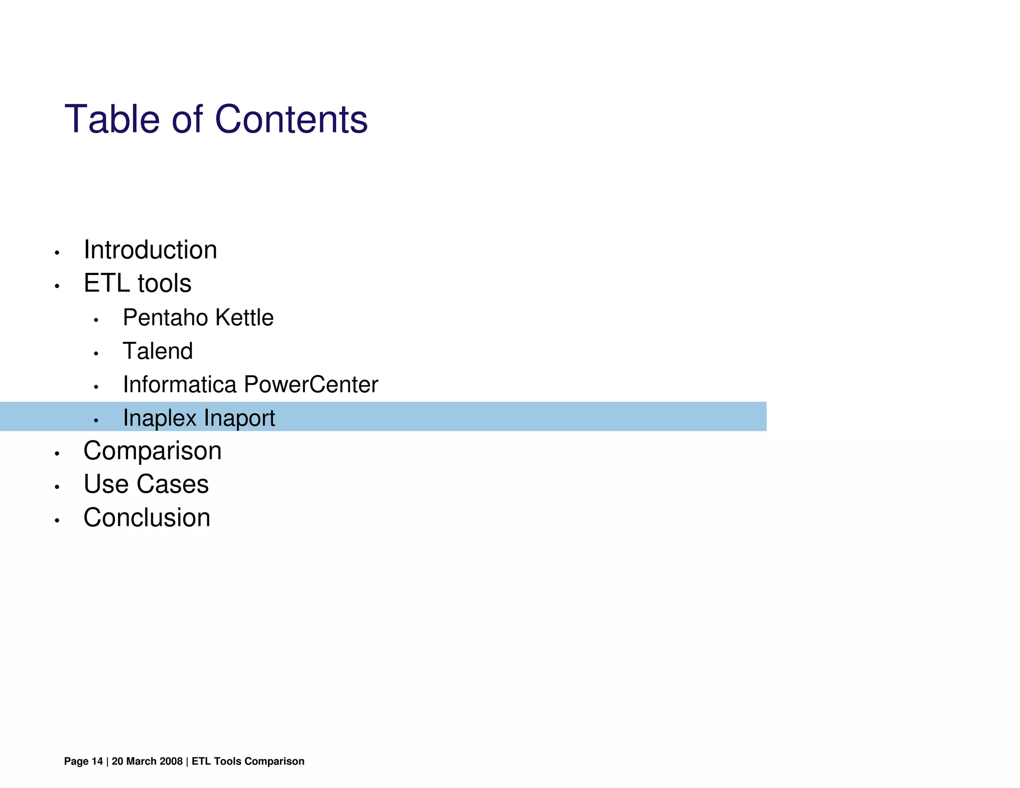 Table of Contents


•      Introduction
•      ETL tools
         •     Pentaho Kettle
         •     Talend
         •     Informatica PowerCenter
         •     Inaplex Inaport
•      Comparison
•      Use Cases
•      Conclusion




    Page 14 | 20 March 2008 | ETL Tools Comparison
 