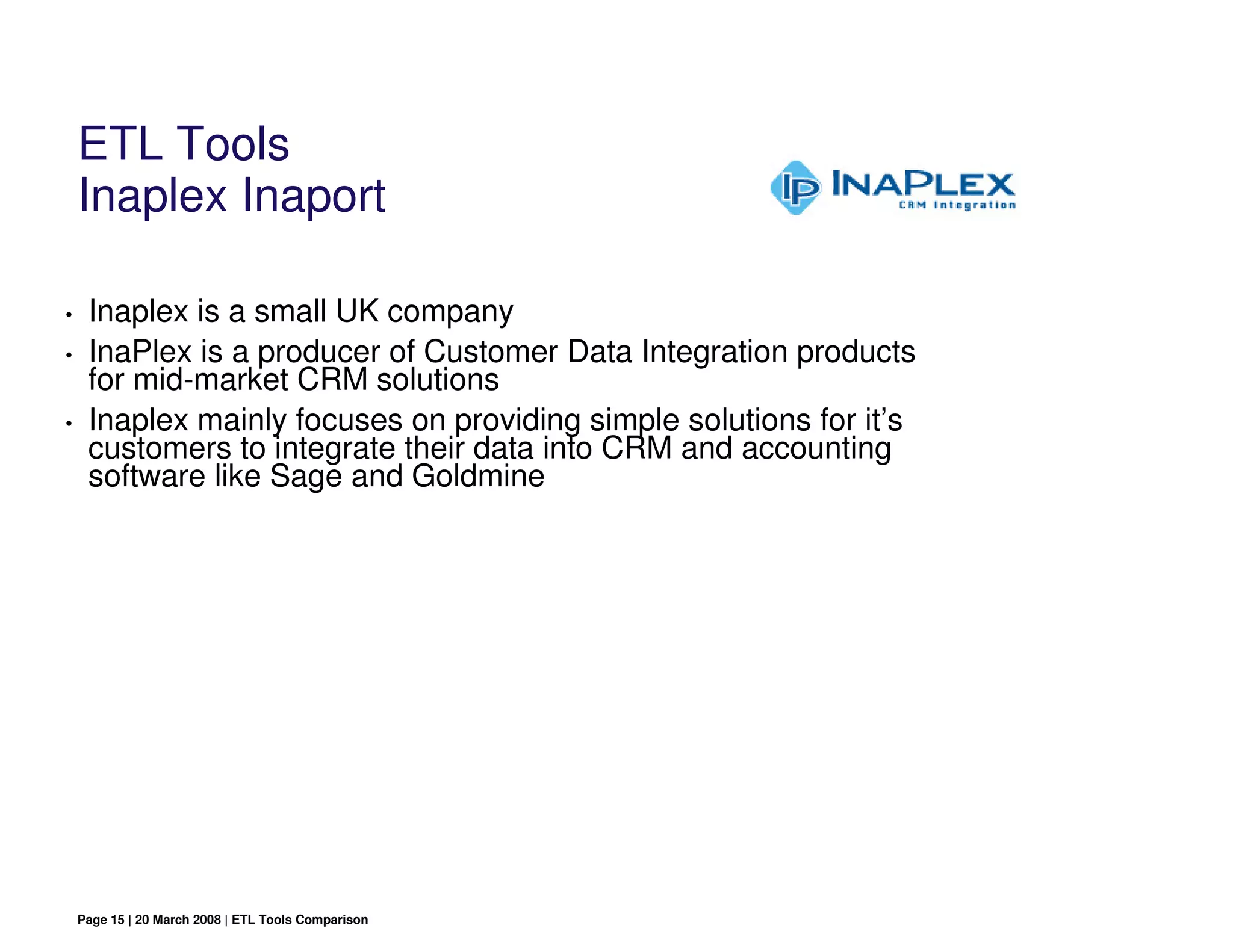 ETL Tools
    Inaplex Inaport

•    Inaplex is a small UK company
•    InaPlex is a producer of Customer Data Integration products
     for mid-market CRM solutions
•    Inaplex mainly focuses on providing simple solutions for it’s
     customers to integrate their data into CRM and accounting
     software like Sage and Goldmine




    Page 15 | 20 March 2008 | ETL Tools Comparison
 