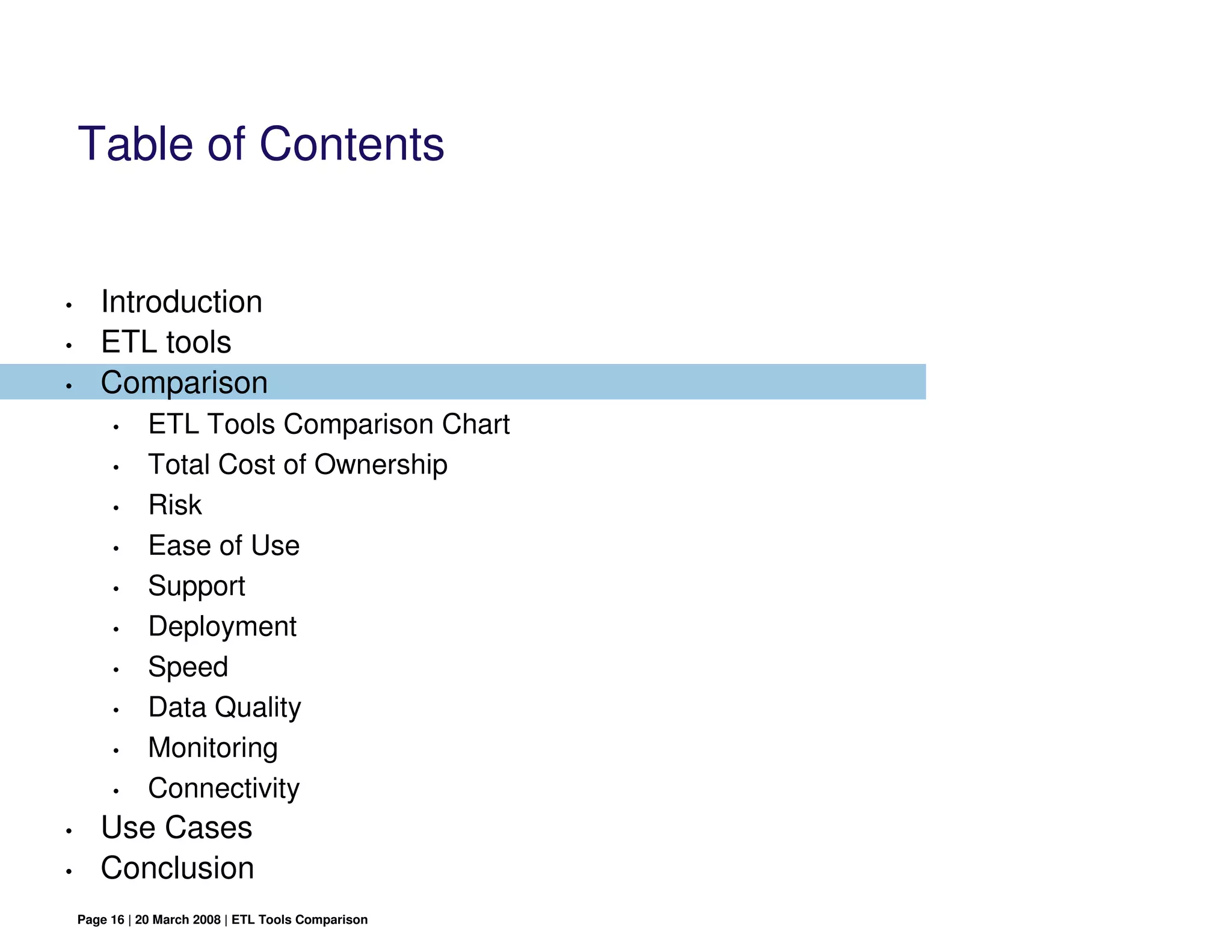 Table of Contents


•      Introduction
•      ETL tools
•      Comparison
         •     ETL Tools Comparison Chart
         •     Total Cost of Ownership
         •     Risk
         •     Ease of Use
         •     Support
         •     Deployment
         •     Speed
         •     Data Quality
         •     Monitoring
         •     Connectivity
•      Use Cases
•      Conclusion
    Page 16 | 20 March 2008 | ETL Tools Comparison
 