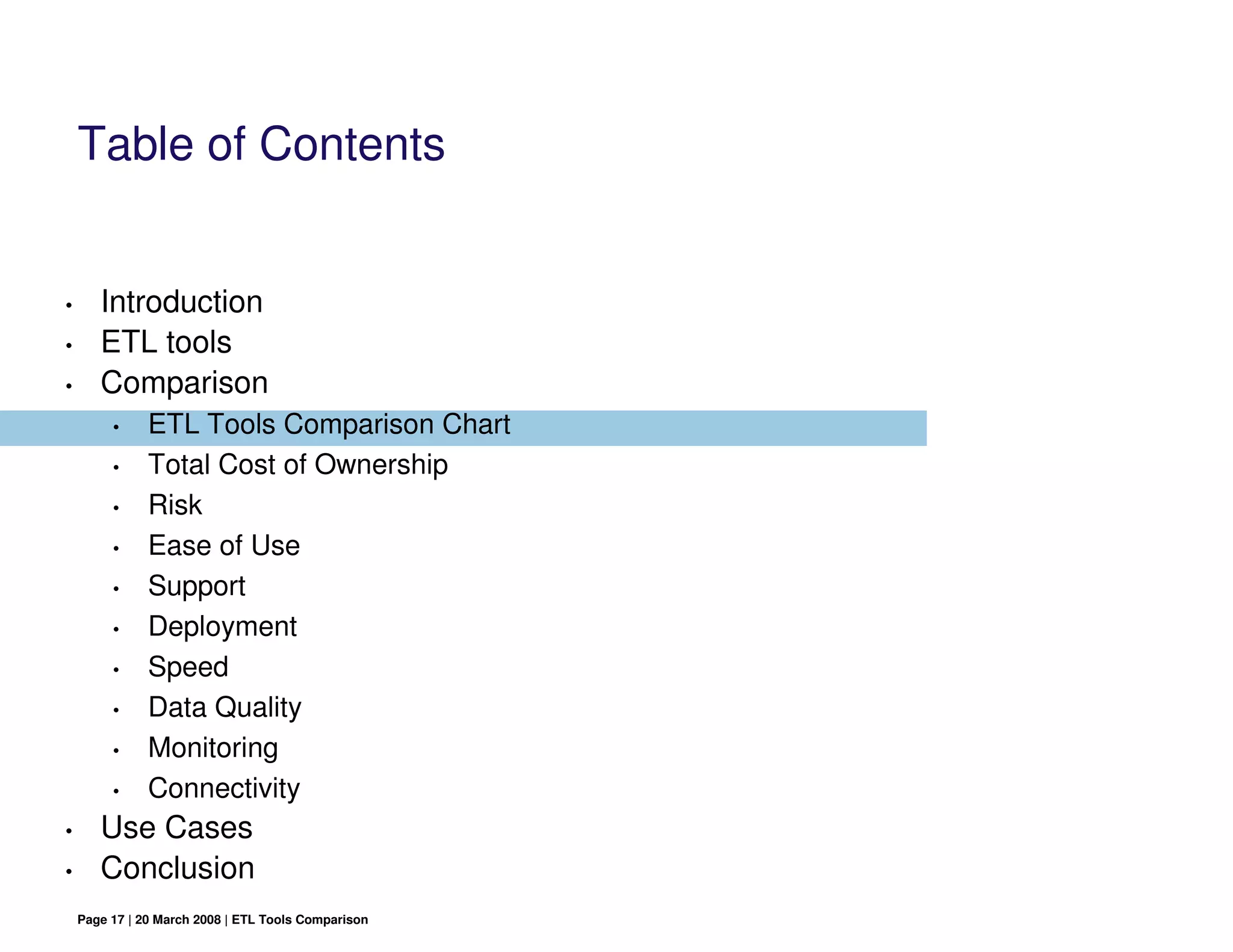 Table of Contents


•      Introduction
•      ETL tools
•      Comparison
         •     ETL Tools Comparison Chart
         •     Total Cost of Ownership
         •     Risk
         •     Ease of Use
         •     Support
         •     Deployment
         •     Speed
         •     Data Quality
         •     Monitoring
         •     Connectivity
•      Use Cases
•      Conclusion
    Page 17 | 20 March 2008 | ETL Tools Comparison
 