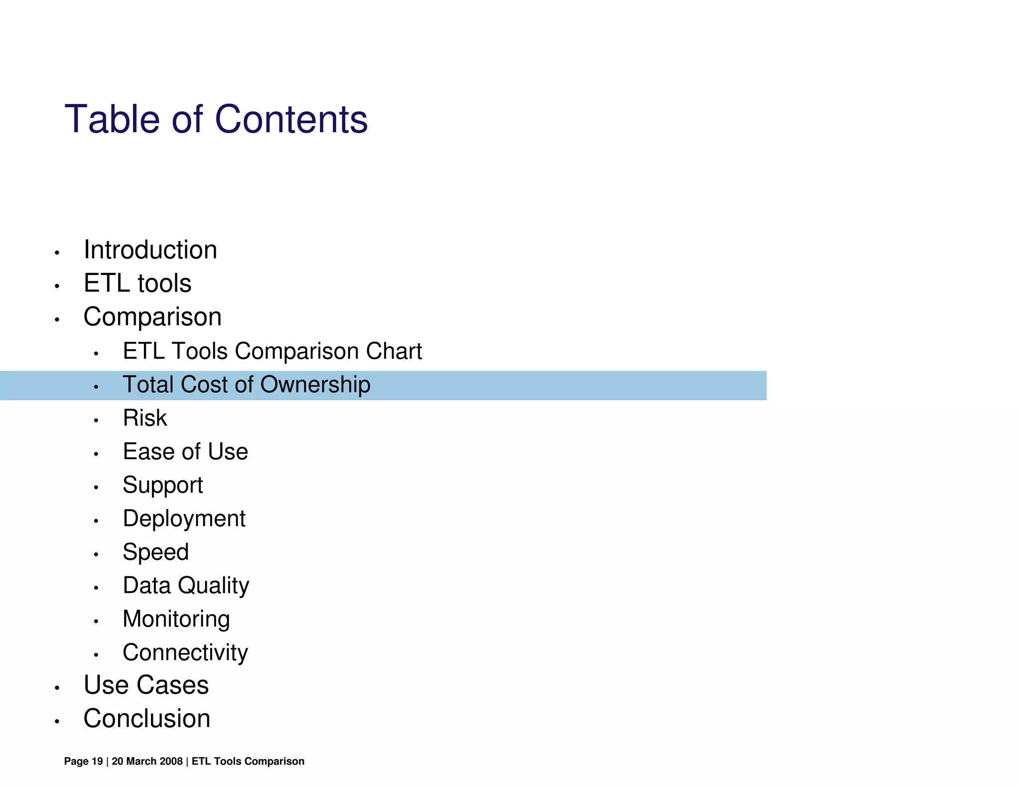 Table of Contents


•      Introduction
•      ETL tools
•      Comparison
         •     ETL Tools Comparison Chart
         •     Total Cost of Ownership
         •     Risk
         •     Ease of Use
         •     Support
         •     Deployment
         •     Speed
         •     Data Quality
         •     Monitoring
         •     Connectivity
•      Use Cases
•      Conclusion
    Page 19 | 20 March 2008 | ETL Tools Comparison
 