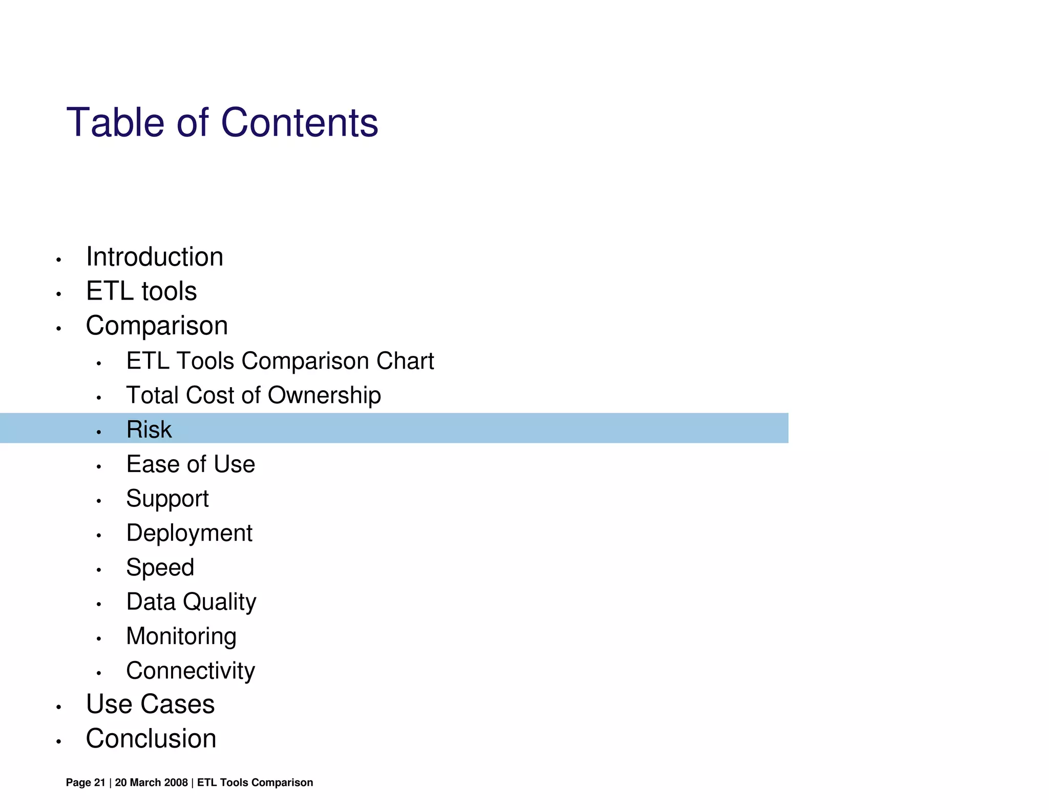 Table of Contents


•      Introduction
•      ETL tools
•      Comparison
         •     ETL Tools Comparison Chart
         •     Total Cost of Ownership
         •     Risk
         •     Ease of Use
         •     Support
         •     Deployment
         •     Speed
         •     Data Quality
         •     Monitoring
         •     Connectivity
•      Use Cases
•      Conclusion
    Page 21 | 20 March 2008 | ETL Tools Comparison
 