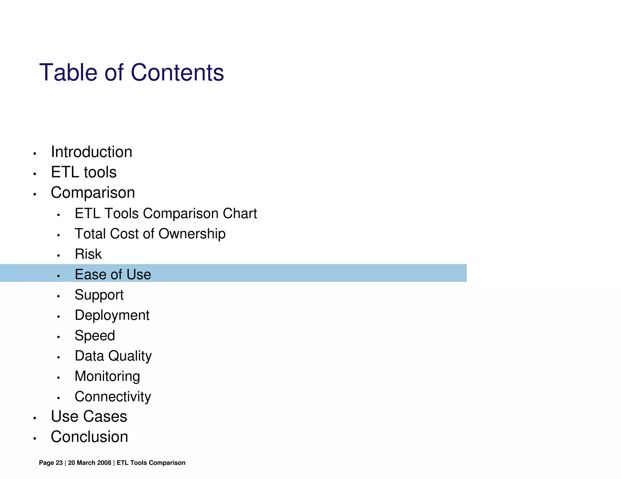 Table of Contents


•      Introduction
•      ETL tools
•      Comparison
         •     ETL Tools Comparison Chart
         •     Total Cost of Ownership
         •     Risk
         •     Ease of Use
         •     Support
         •     Deployment
         •     Speed
         •     Data Quality
         •     Monitoring
         •     Connectivity
•      Use Cases
•      Conclusion
    Page 23 | 20 March 2008 | ETL Tools Comparison
 