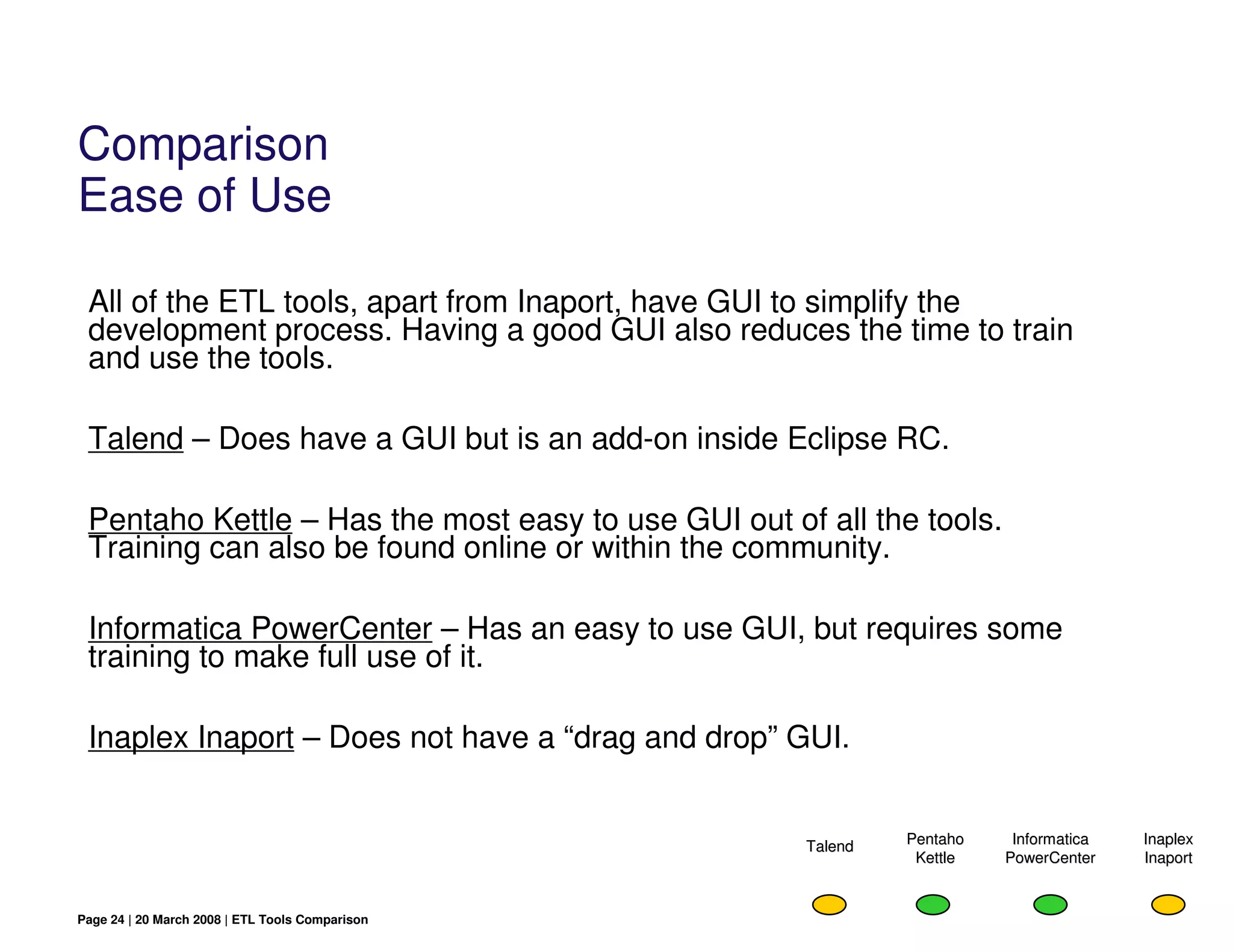 Comparison
Ease of Use

 All of the ETL tools, apart from Inaport, have GUI to simplify the
 development process. Having a good GUI also reduces the time to train
 and use the tools.

 Talend – Does have a GUI but is an add-on inside Eclipse RC.

 Pentaho Kettle – Has the most easy to use GUI out of all the tools.
 Training can also be found online or within the community.

 Informatica PowerCenter – Has an easy to use GUI, but requires some
 training to make full use of it.

 Inaplex Inaport – Does not have a “drag and drop” GUI.


                                                     Talend   Pentaho    Informatica   Inaplex
                                                               Kettle   PowerCenter    Inaport


Page 24 | 20 March 2008 | ETL Tools Comparison
 