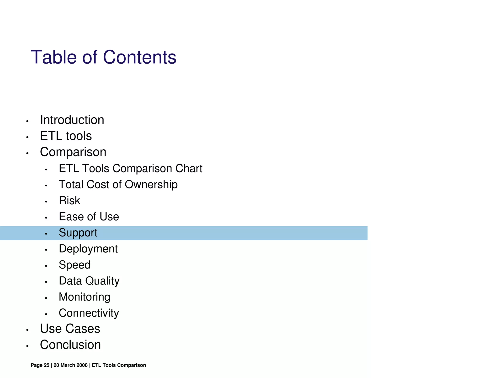 Table of Contents


•      Introduction
•      ETL tools
•      Comparison
         •     ETL Tools Comparison Chart
         •     Total Cost of Ownership
         •     Risk
         •     Ease of Use
         •     Support
         •     Deployment
         •     Speed
         •     Data Quality
         •     Monitoring
         •     Connectivity
•      Use Cases
•      Conclusion
    Page 25 | 20 March 2008 | ETL Tools Comparison
 