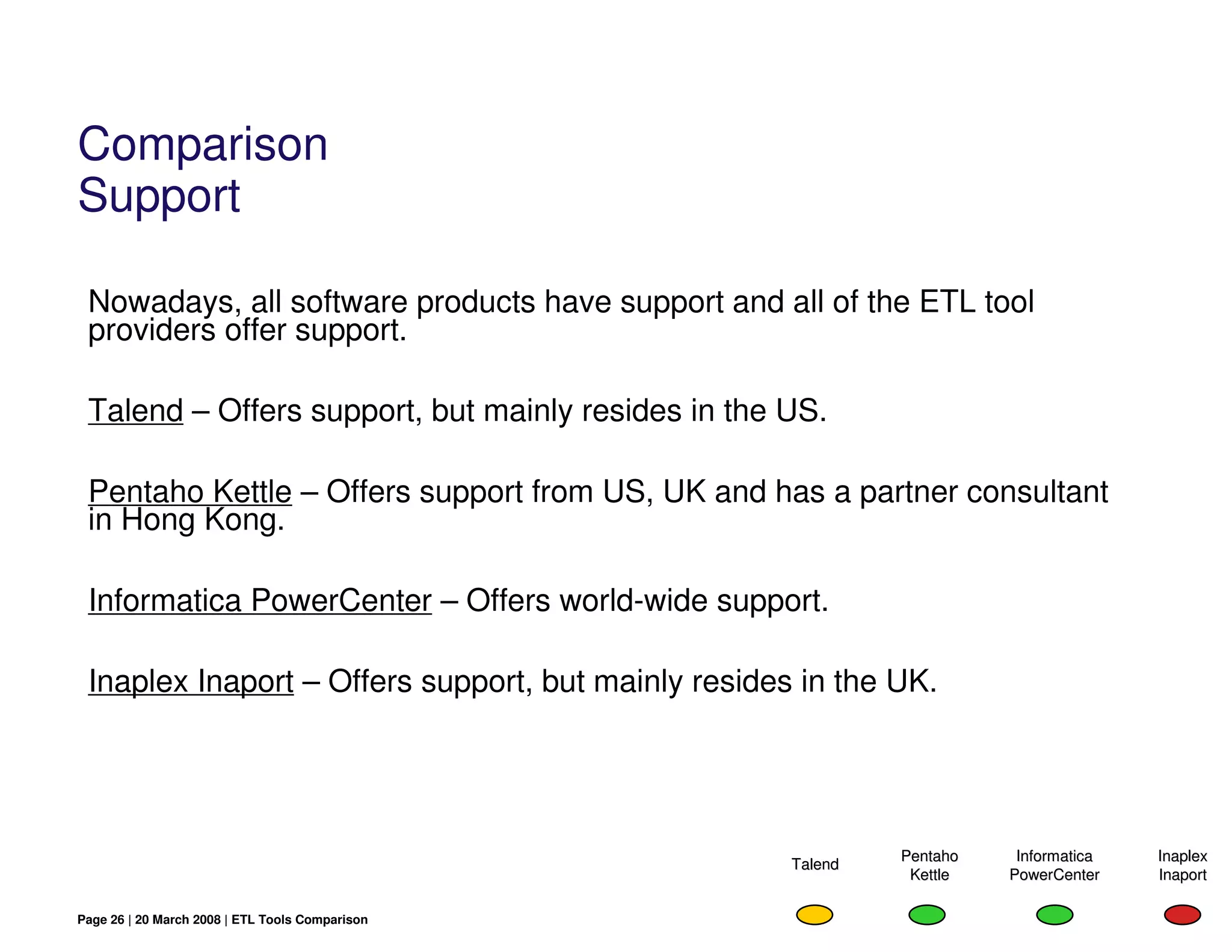 Comparison
Support

 Nowadays, all software products have support and all of the ETL tool
 providers offer support.

 Talend – Offers support, but mainly resides in the US.

 Pentaho Kettle – Offers support from US, UK and has a partner consultant
 in Hong Kong.

 Informatica PowerCenter – Offers world-wide support.

 Inaplex Inaport – Offers support, but mainly resides in the UK.




                                                              Pentaho    Informatica   Inaplex
                                                     Talend
                                                               Kettle   PowerCenter    Inaport

Page 26 | 20 March 2008 | ETL Tools Comparison
 