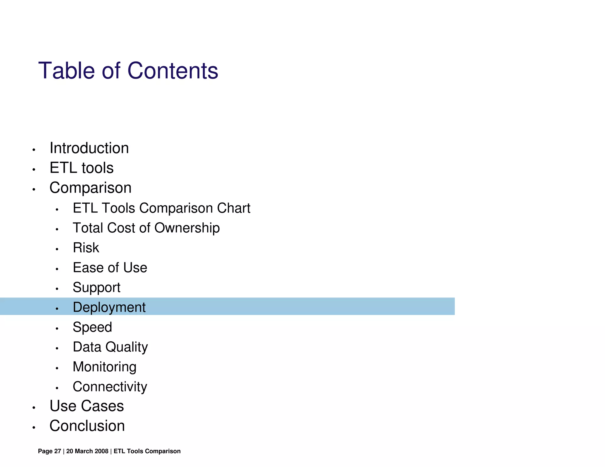 Table of Contents


•      Introduction
•      ETL tools
•      Comparison
         •     ETL Tools Comparison Chart
         •     Total Cost of Ownership
         •     Risk
         •     Ease of Use
         •     Support
         •     Deployment
         •     Speed
         •     Data Quality
         •     Monitoring
         •     Connectivity
•      Use Cases
•      Conclusion
    Page 27 | 20 March 2008 | ETL Tools Comparison
 