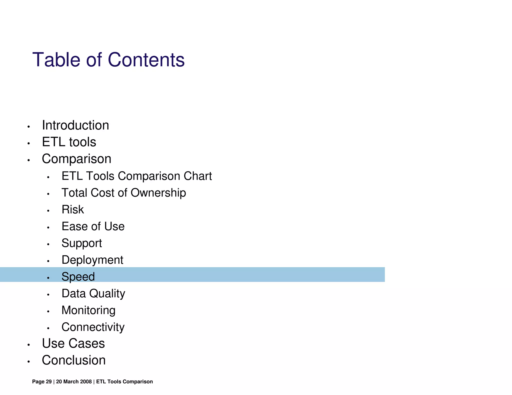 Table of Contents


•      Introduction
•      ETL tools
•      Comparison
         •     ETL Tools Comparison Chart
         •     Total Cost of Ownership
         •     Risk
         •     Ease of Use
         •     Support
         •     Deployment
         •     Speed
         •     Data Quality
         •     Monitoring
         •     Connectivity
•      Use Cases
•      Conclusion
    Page 29 | 20 March 2008 | ETL Tools Comparison
 