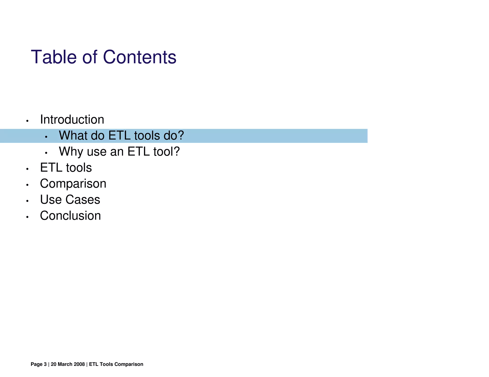 Table of Contents


•      Introduction
        • What do ETL tools do?

        • Why use an ETL tool?

•      ETL tools
•      Comparison
•      Use Cases
•      Conclusion




    Page 3 | 20 March 2008 | ETL Tools Comparison
 