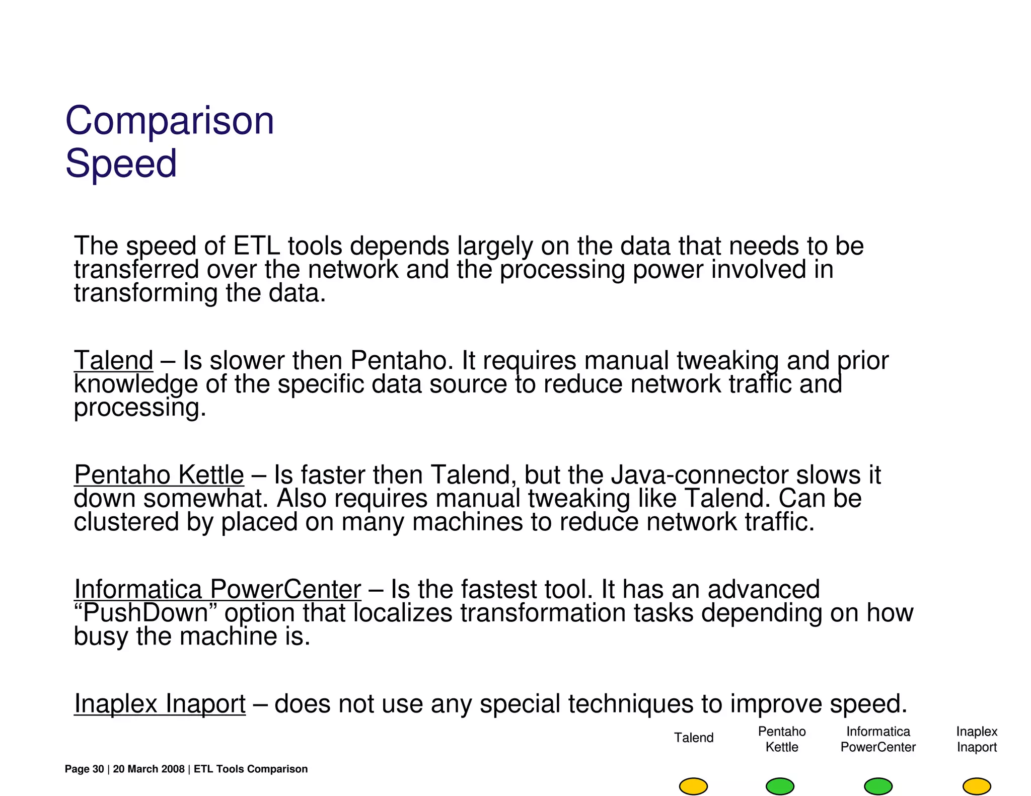 Comparison
Speed
 The speed of ETL tools depends largely on the data that needs to be
 transferred over the network and the processing power involved in
 transforming the data.

 Talend – Is slower then Pentaho. It requires manual tweaking and prior
 knowledge of the specific data source to reduce network traffic and
 processing.

 Pentaho Kettle – Is faster then Talend, but the Java-connector slows it
 down somewhat. Also requires manual tweaking like Talend. Can be
 clustered by placed on many machines to reduce network traffic.

 Informatica PowerCenter – Is the fastest tool. It has an advanced
 “PushDown” option that localizes transformation tasks depending on how
 busy the machine is.

 Inaplex Inaport – does not use any special techniques to improve speed.
                                                     Talend   Pentaho    Informatica   Inaplex
                                                               Kettle   PowerCenter    Inaport
Page 30 | 20 March 2008 | ETL Tools Comparison
 