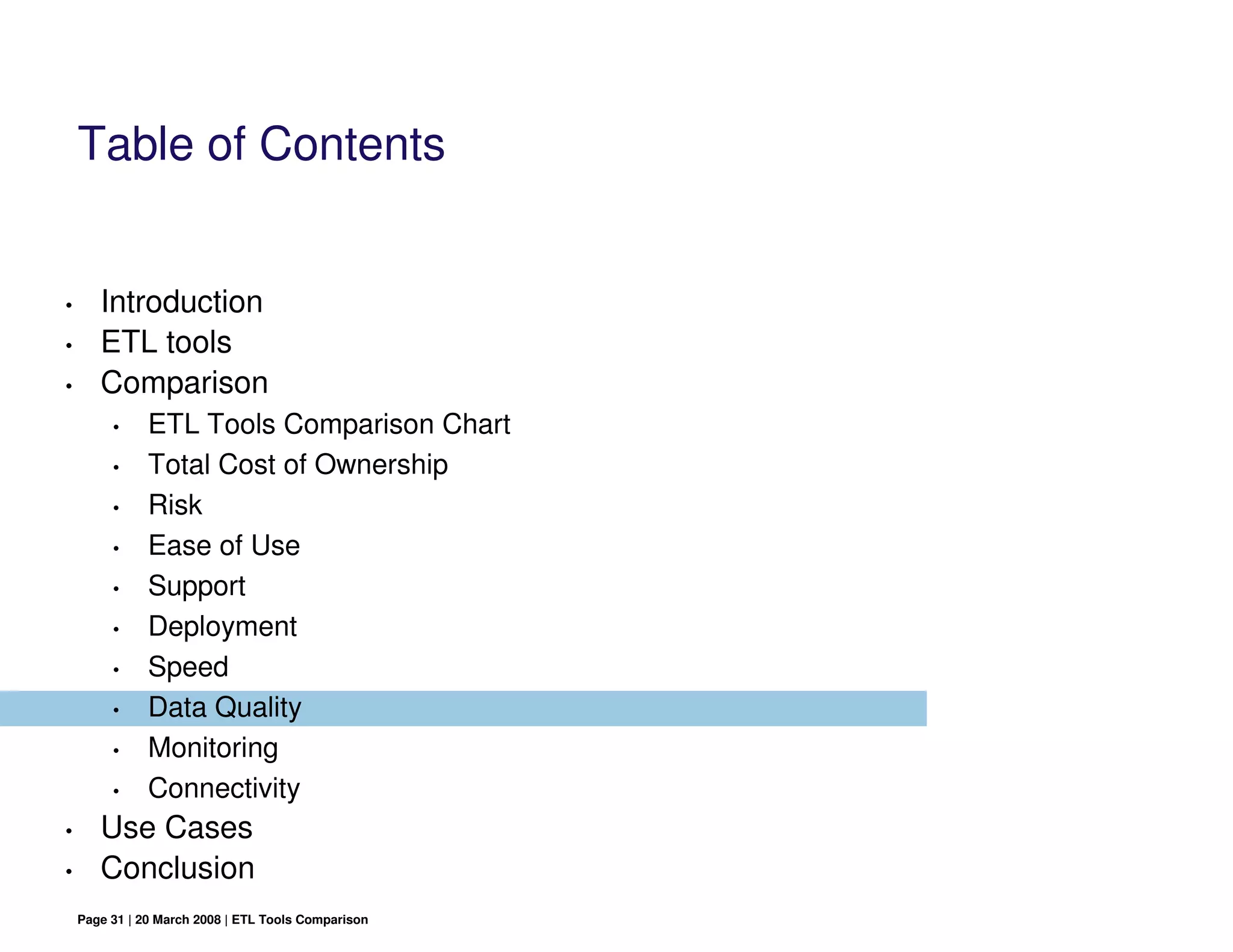 Table of Contents


•      Introduction
•      ETL tools
•      Comparison
         •     ETL Tools Comparison Chart
         •     Total Cost of Ownership
         •     Risk
         •     Ease of Use
         •     Support
         •     Deployment
         •     Speed
         •     Data Quality
         •     Monitoring
         •     Connectivity
•      Use Cases
•      Conclusion
    Page 31 | 20 March 2008 | ETL Tools Comparison
 