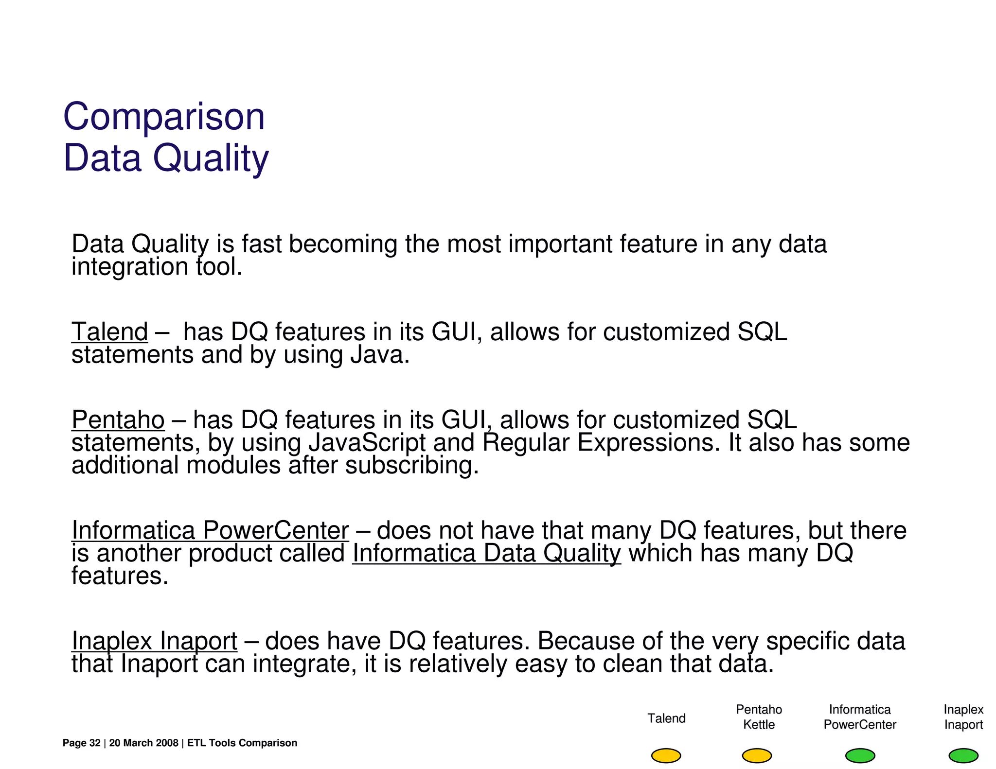 Comparison
Data Quality

 Data Quality is fast becoming the most important feature in any data
 integration tool.

 Talend – has DQ features in its GUI, allows for customized SQL
 statements and by using Java.

 Pentaho – has DQ features in its GUI, allows for customized SQL
 statements, by using JavaScript and Regular Expressions. It also has some
 additional modules after subscribing.

 Informatica PowerCenter – does not have that many DQ features, but there
 is another product called Informatica Data Quality which has many DQ
 features.

 Inaplex Inaport – does have DQ features. Because of the very specific data
 that Inaport can integrate, it is relatively easy to clean that data.
                                                             Pentaho    Informatica   Inaplex
                                                    Talend    Kettle   PowerCenter    Inaport
Page 32 | 20 March 2008 | ETL Tools Comparison
 
