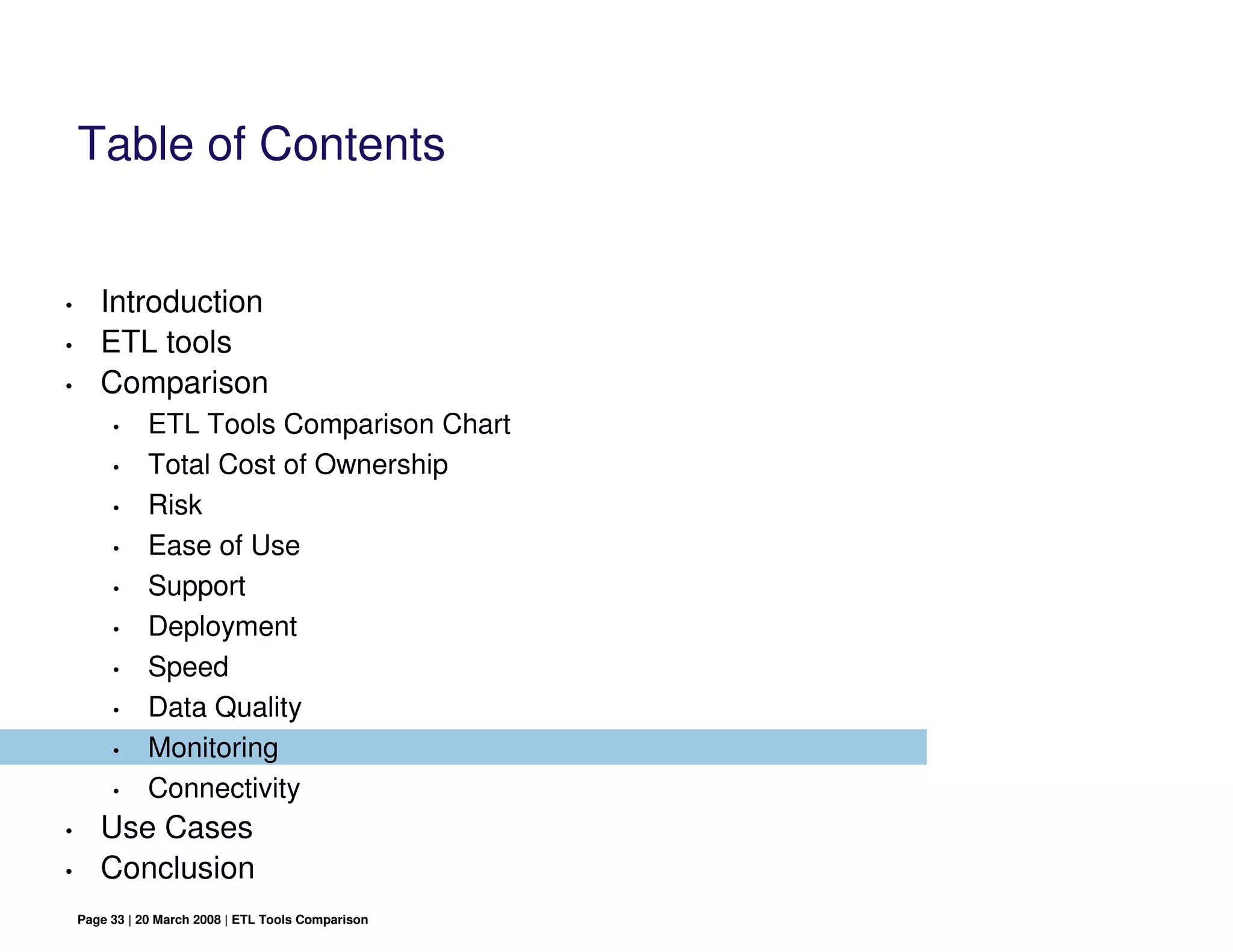 Table of Contents


•      Introduction
•      ETL tools
•      Comparison
         •     ETL Tools Comparison Chart
         •     Total Cost of Ownership
         •     Risk
         •     Ease of Use
         •     Support
         •     Deployment
         •     Speed
         •     Data Quality
         •     Monitoring
         •     Connectivity
•      Use Cases
•      Conclusion
    Page 33 | 20 March 2008 | ETL Tools Comparison
 