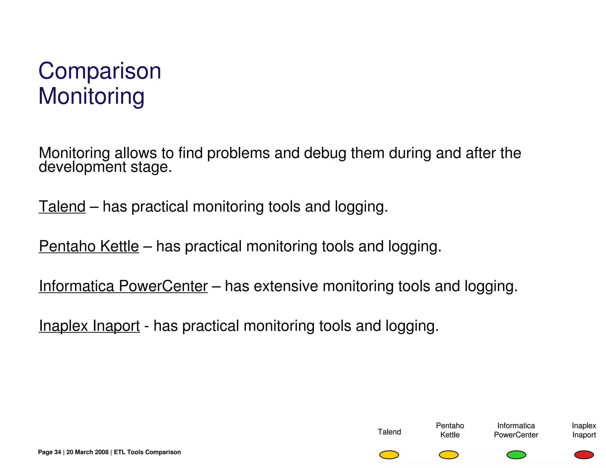 Comparison
Monitoring

Monitoring allows to find problems and debug them during and after the
development stage.

Talend – has practical monitoring tools and logging.

Pentaho Kettle – has practical monitoring tools and logging.

Informatica PowerCenter – has extensive monitoring tools and logging.

Inaplex Inaport - has practical monitoring tools and logging.




                                                            Pentaho    Informatica   Inaplex
                                                   Talend    Kettle   PowerCenter    Inaport

Page 34 | 20 March 2008 | ETL Tools Comparison
 