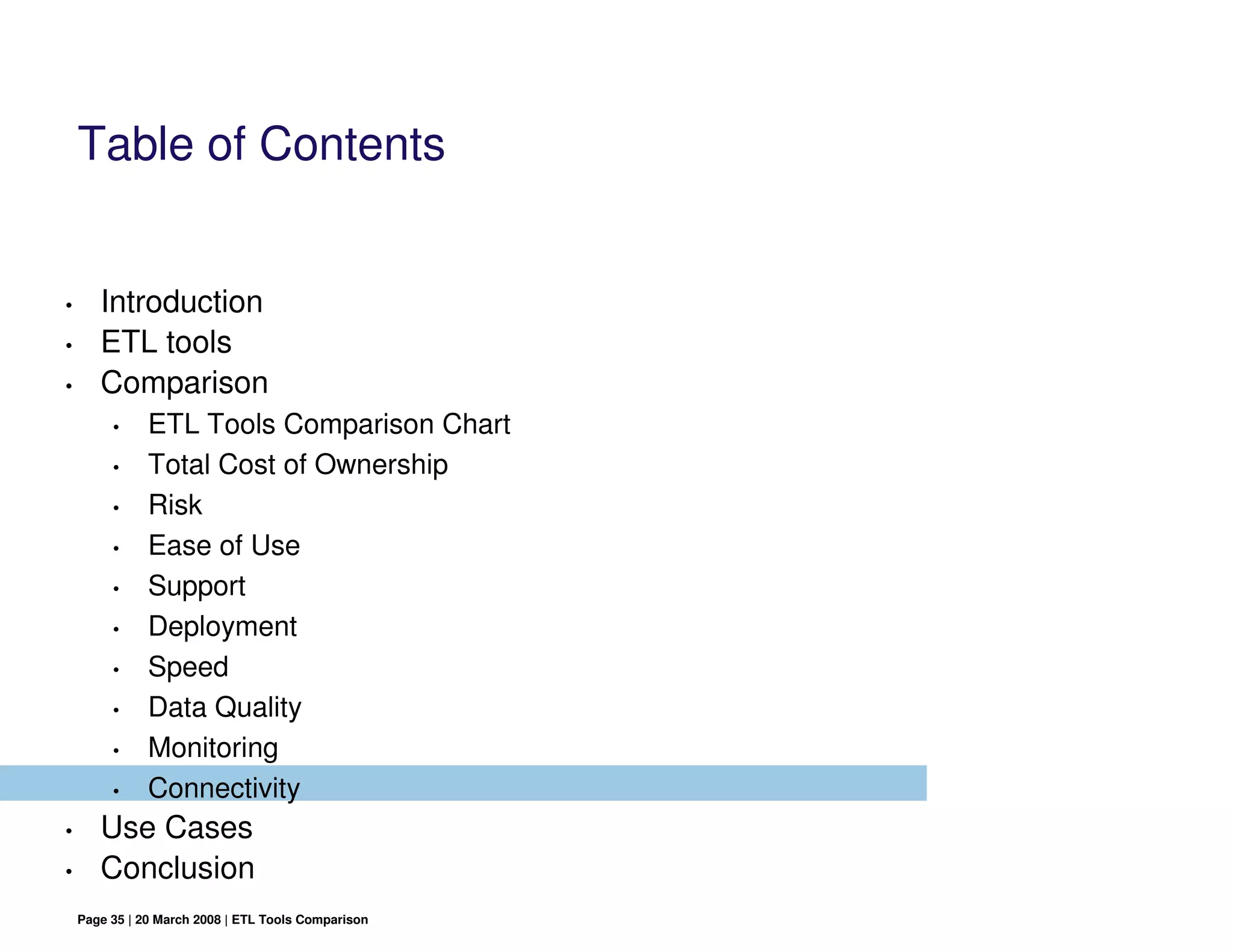 Table of Contents


•      Introduction
•      ETL tools
•      Comparison
         •     ETL Tools Comparison Chart
         •     Total Cost of Ownership
         •     Risk
         •     Ease of Use
         •     Support
         •     Deployment
         •     Speed
         •     Data Quality
         •     Monitoring
         •     Connectivity
•      Use Cases
•      Conclusion
    Page 35 | 20 March 2008 | ETL Tools Comparison
 
