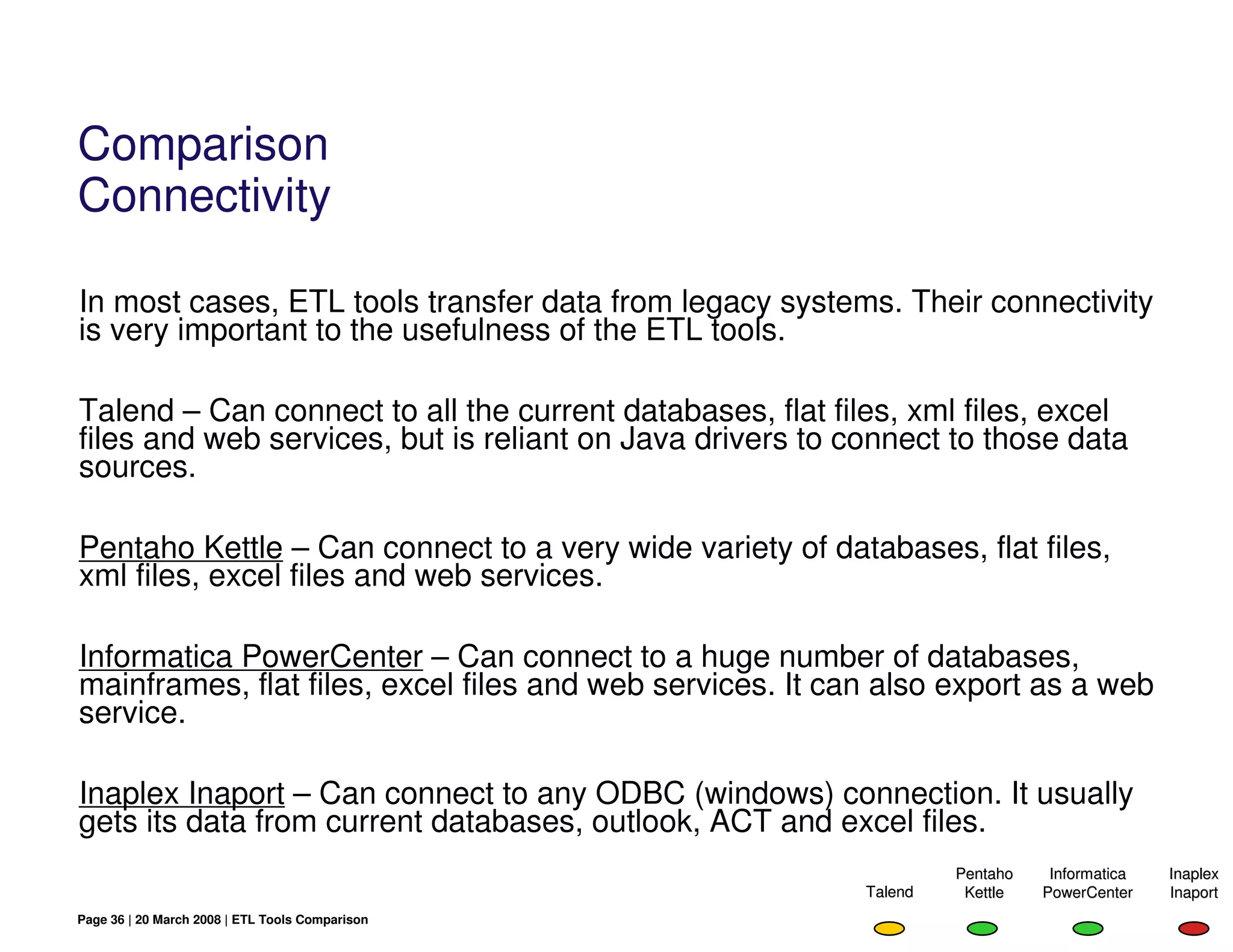 Comparison
Connectivity

In most cases, ETL tools transfer data from legacy systems. Their connectivity
is very important to the usefulness of the ETL tools.

Talend – Can connect to all the current databases, flat files, xml files, excel
files and web services, but is reliant on Java drivers to connect to those data
sources.

Pentaho Kettle – Can connect to a very wide variety of databases, flat files,
xml files, excel files and web services.

Informatica PowerCenter – Can connect to a huge number of databases,
mainframes, flat files, excel files and web services. It can also export as a web
service.

Inaplex Inaport – Can connect to any ODBC (windows) connection. It usually
gets its data from current databases, outlook, ACT and excel files.
                                                                    Pentaho    Informatica   Inaplex
                                                           Talend    Kettle   PowerCenter    Inaport
Page 36 | 20 March 2008 | ETL Tools Comparison
 