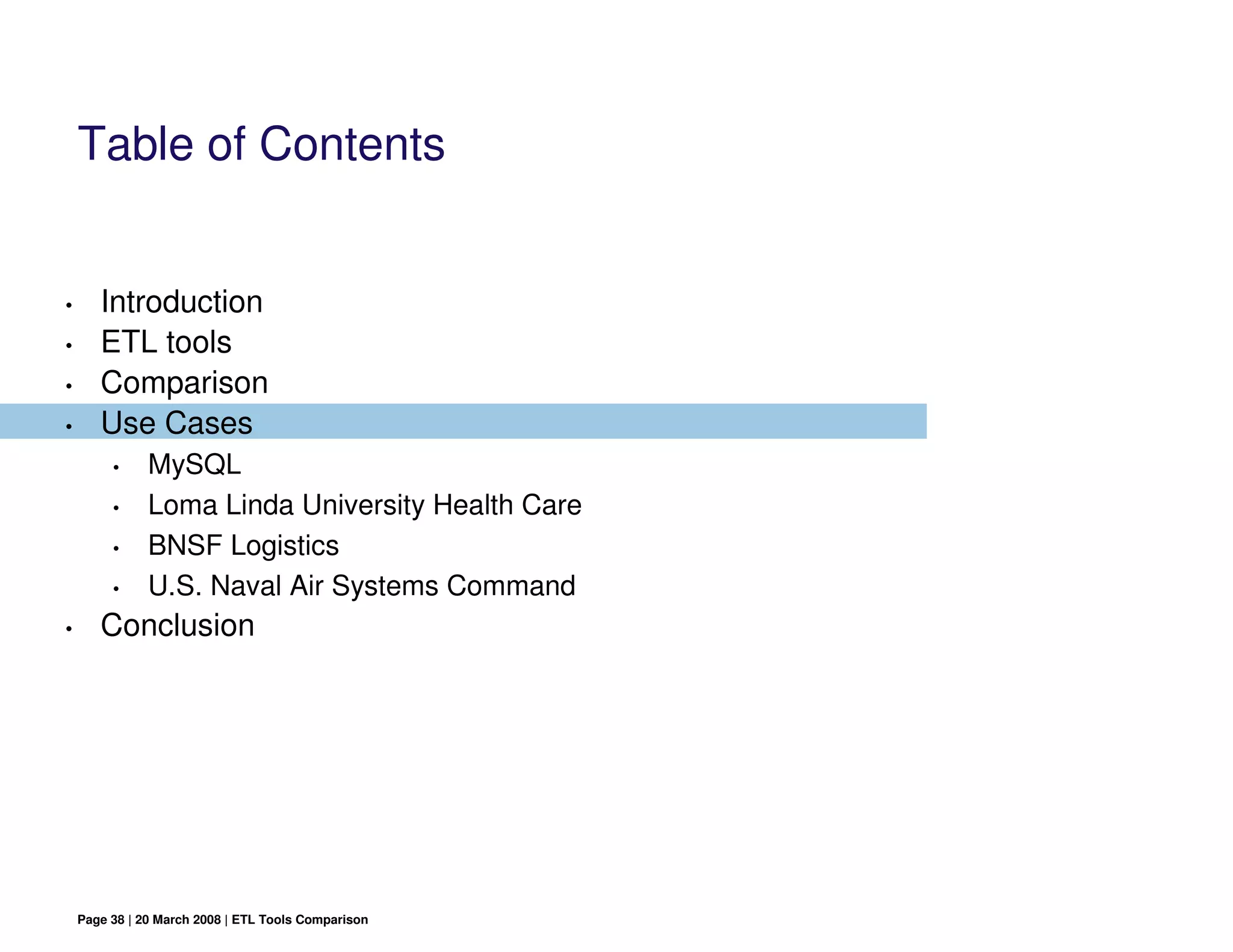Table of Contents


•      Introduction
•      ETL tools
•      Comparison
•      Use Cases
         •     MySQL
         •     Loma Linda University Health Care
         •     BNSF Logistics
         •     U.S. Naval Air Systems Command
•      Conclusion




    Page 38 | 20 March 2008 | ETL Tools Comparison
 