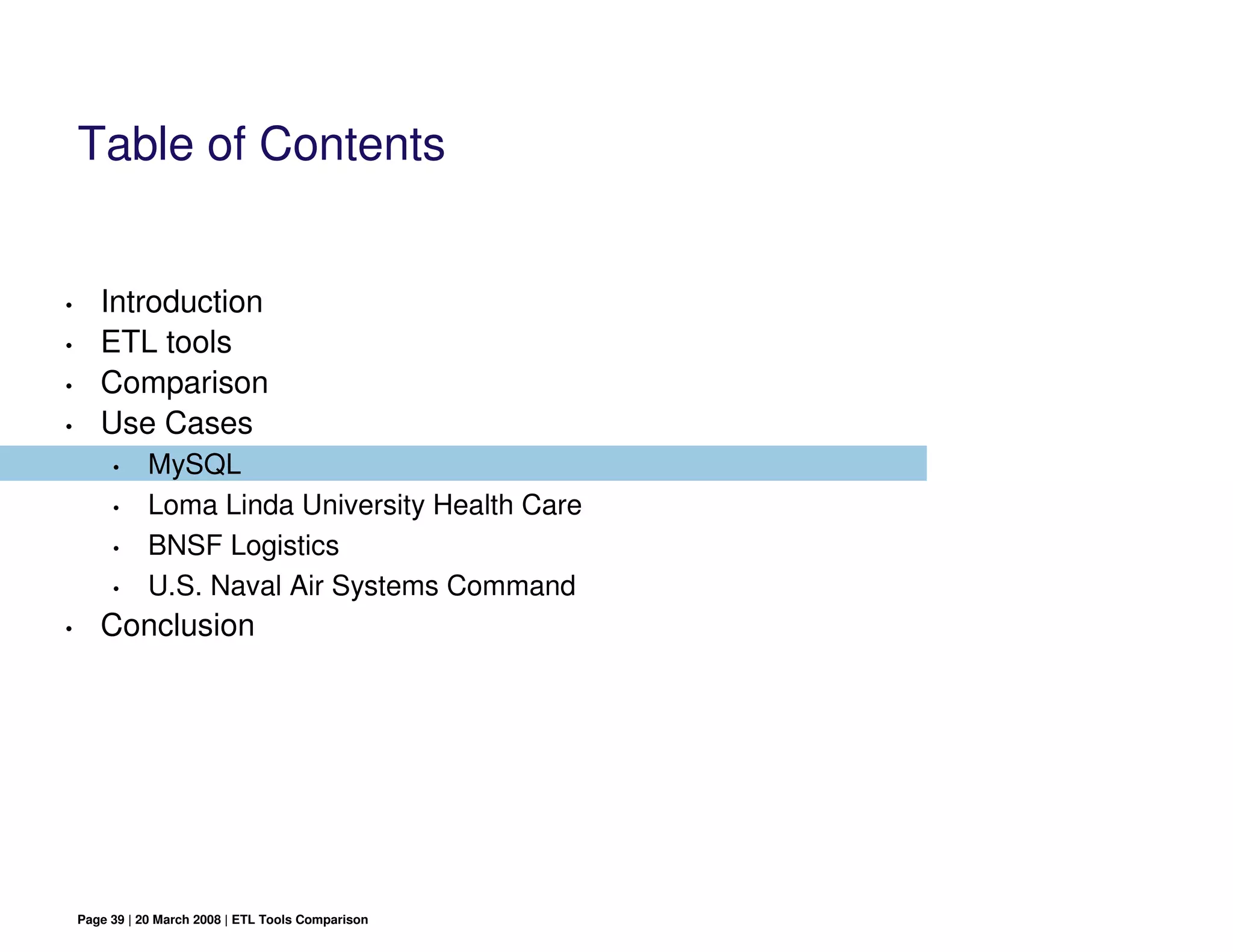 Table of Contents


•      Introduction
•      ETL tools
•      Comparison
•      Use Cases
         •     MySQL
         •     Loma Linda University Health Care
         •     BNSF Logistics
         •     U.S. Naval Air Systems Command
•      Conclusion




    Page 39 | 20 March 2008 | ETL Tools Comparison
 