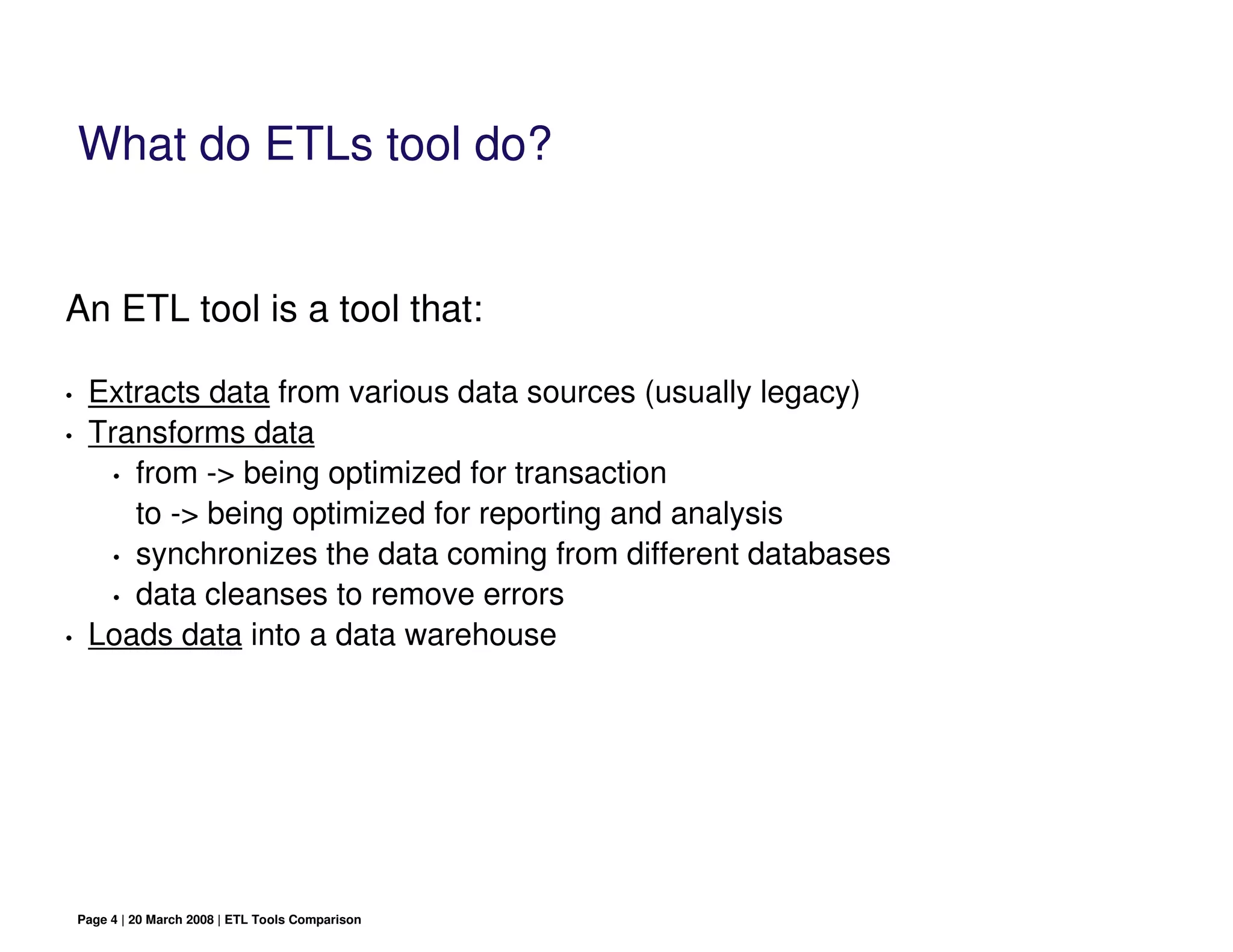 What do ETLs tool do?


An ETL tool is a tool that:

•    Extracts data from various data sources (usually legacy)
•    Transforms data
       • from -> being optimized for transaction

         to -> being optimized for reporting and analysis
       • synchronizes the data coming from different databases
       • data cleanses to remove errors

•    Loads data into a data warehouse




    Page 4 | 20 March 2008 | ETL Tools Comparison
 