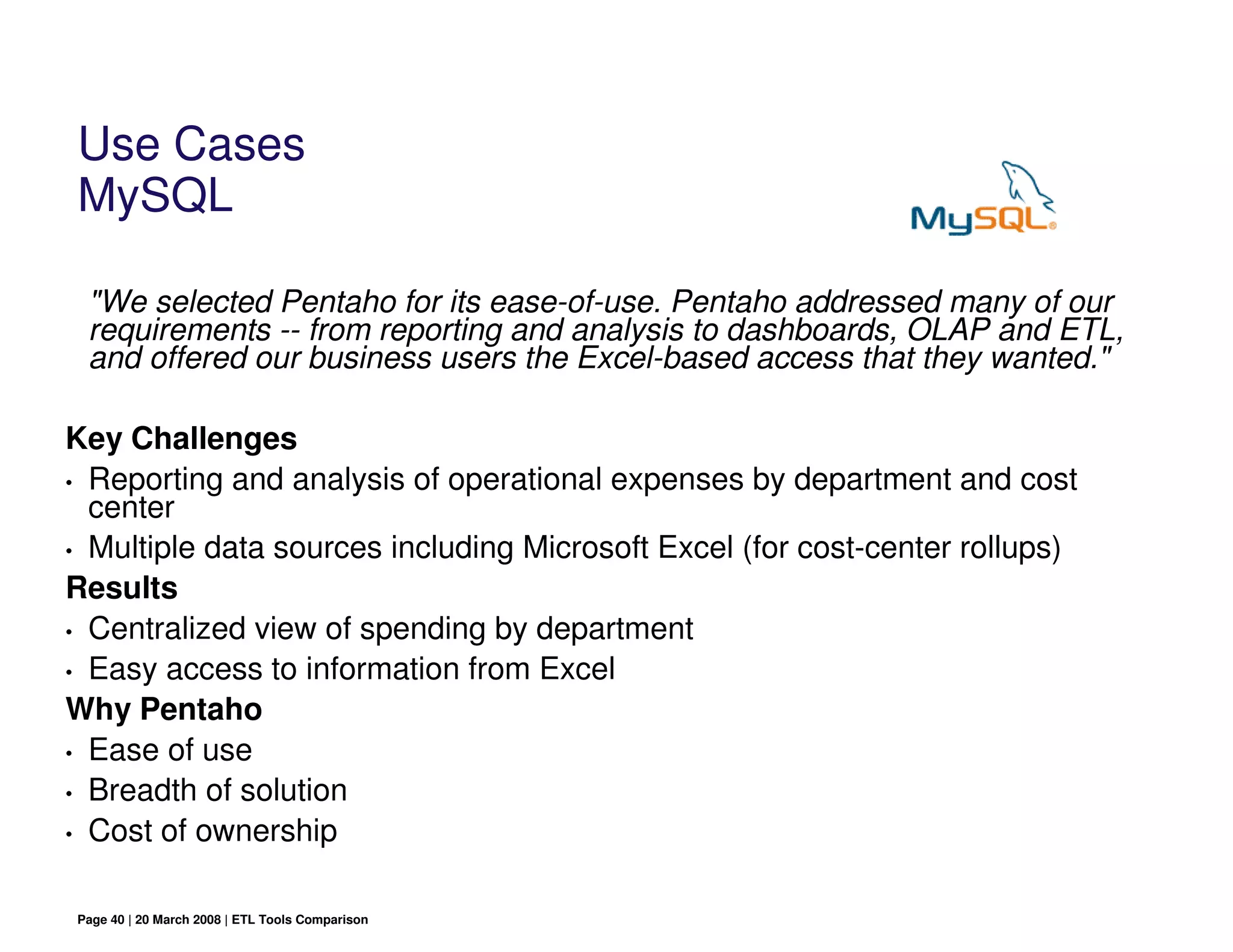 Use Cases
MySQL

 "We selected Pentaho for its ease-of-use. Pentaho addressed many of our
 requirements -- from reporting and analysis to dashboards, OLAP and ETL,
 and offered our business users the Excel-based access that they wanted."

Key Challenges
• Reporting and analysis of operational expenses by department and cost
  center
• Multiple data sources including Microsoft Excel (for cost-center rollups)

Results
• Centralized view of spending by department
• Easy access to information from Excel

Why Pentaho
• Ease of use
• Breadth of solution

• Cost of ownership



Page 40 | 20 March 2008 | ETL Tools Comparison
 