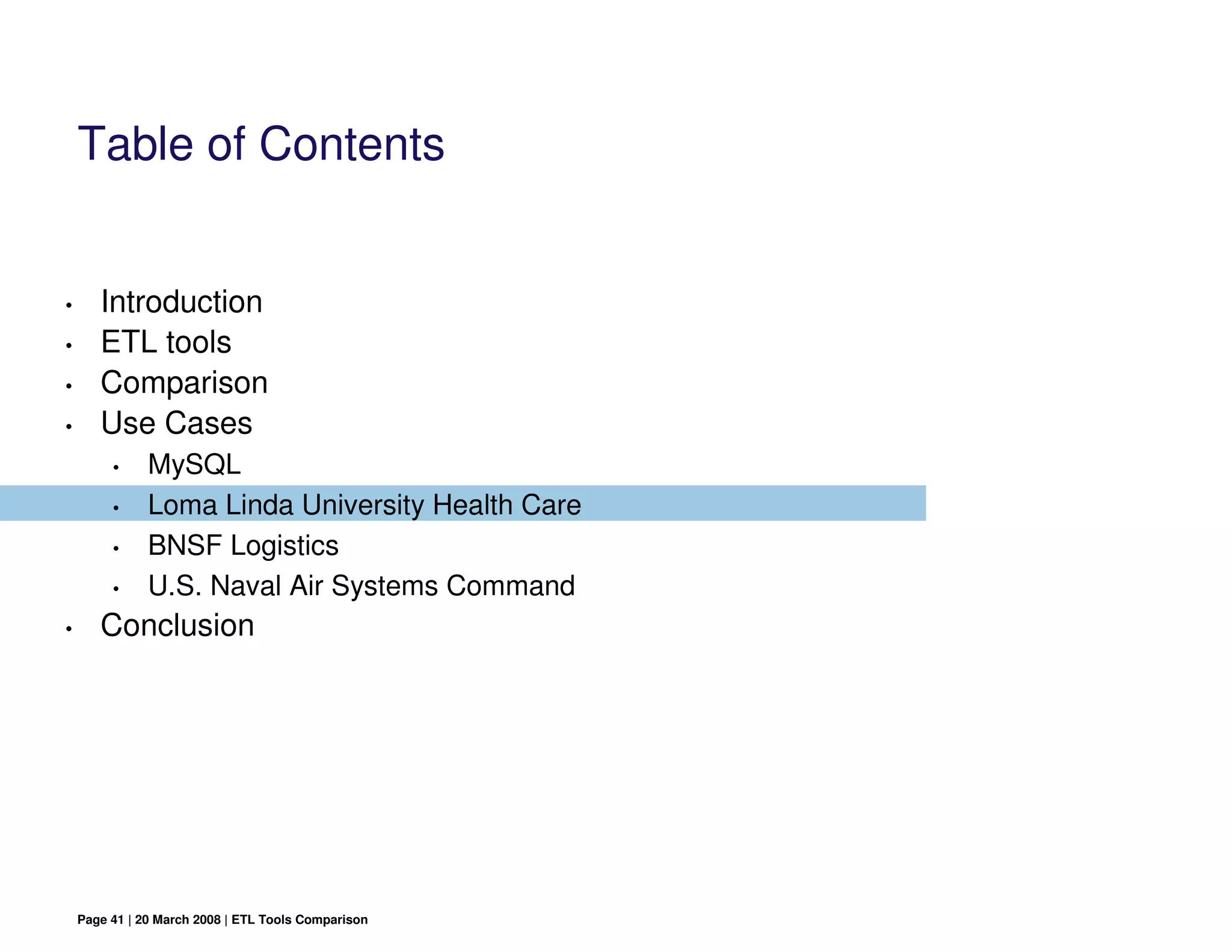 Table of Contents


•      Introduction
•      ETL tools
•      Comparison
•      Use Cases
         •     MySQL
         •     Loma Linda University Health Care
         •     BNSF Logistics
         •     U.S. Naval Air Systems Command
•      Conclusion




    Page 41 | 20 March 2008 | ETL Tools Comparison
 