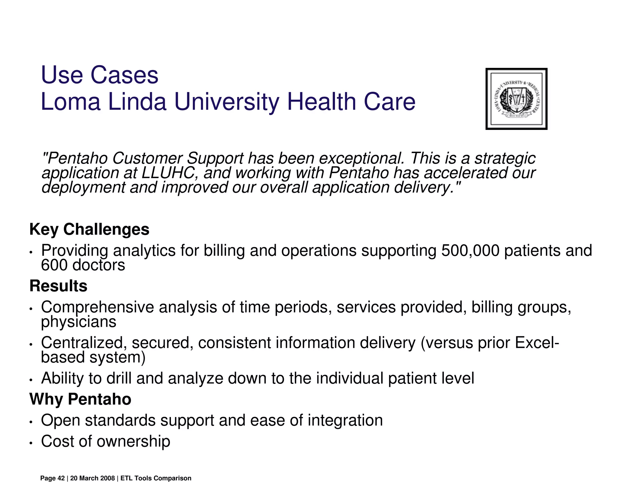 Use Cases
 Loma Linda University Health Care

 "Pentaho Customer Support has been exceptional. This is a strategic
 application at LLUHC, and working with Pentaho has accelerated our
 deployment and improved our overall application delivery."

Key Challenges
• Providing analytics for billing and operations supporting 500,000 patients and
  600 doctors
Results
• Comprehensive analysis of time periods, services provided, billing groups,
  physicians
• Centralized, secured, consistent information delivery (versus prior Excel-
  based system)
• Ability to drill and analyze down to the individual patient level

Why Pentaho
• Open standards support and ease of integration

• Cost of ownership


 Page 42 | 20 March 2008 | ETL Tools Comparison
 