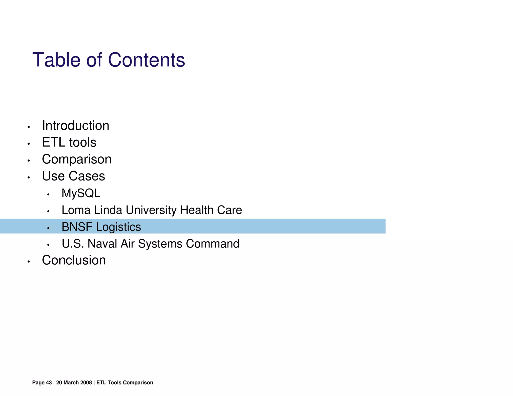 Table of Contents


•      Introduction
•      ETL tools
•      Comparison
•      Use Cases
         •     MySQL
         •     Loma Linda University Health Care
         •     BNSF Logistics
         •     U.S. Naval Air Systems Command
•      Conclusion




    Page 43 | 20 March 2008 | ETL Tools Comparison
 