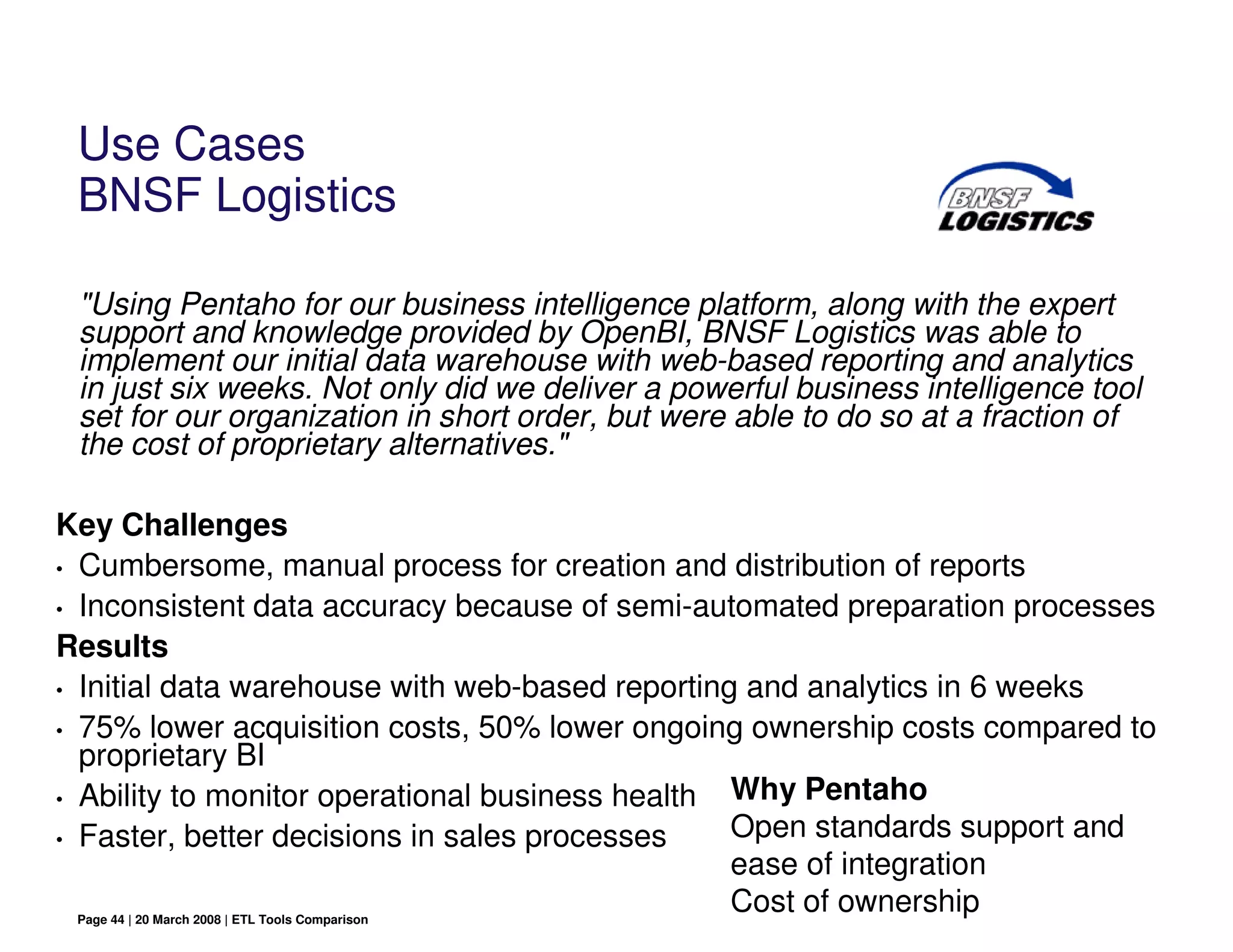 Use Cases
 BNSF Logistics

 "Using Pentaho for our business intelligence platform, along with the expert
 support and knowledge provided by OpenBI, BNSF Logistics was able to
 implement our initial data warehouse with web-based reporting and analytics
 in just six weeks. Not only did we deliver a powerful business intelligence tool
 set for our organization in short order, but were able to do so at a fraction of
 the cost of proprietary alternatives."

Key Challenges
• Cumbersome, manual process for creation and distribution of reports

• Inconsistent data accuracy because of semi-automated preparation processes

Results
• Initial data warehouse with web-based reporting and analytics in 6 weeks

• 75% lower acquisition costs, 50% lower ongoing ownership costs compared to
  proprietary BI
• Ability to monitor operational business health Why Pentaho
• Faster, better decisions in sales processes    Open standards support and
                                                 ease of integration
  Page 44 | 20 March 2008 | ETL Tools Comparison
                                                 Cost of ownership
 