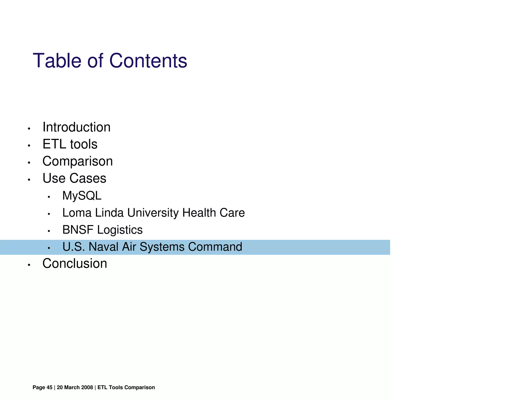 Table of Contents


•      Introduction
•      ETL tools
•      Comparison
•      Use Cases
         •     MySQL
         •     Loma Linda University Health Care
         •     BNSF Logistics
         •     U.S. Naval Air Systems Command
•      Conclusion




    Page 45 | 20 March 2008 | ETL Tools Comparison
 