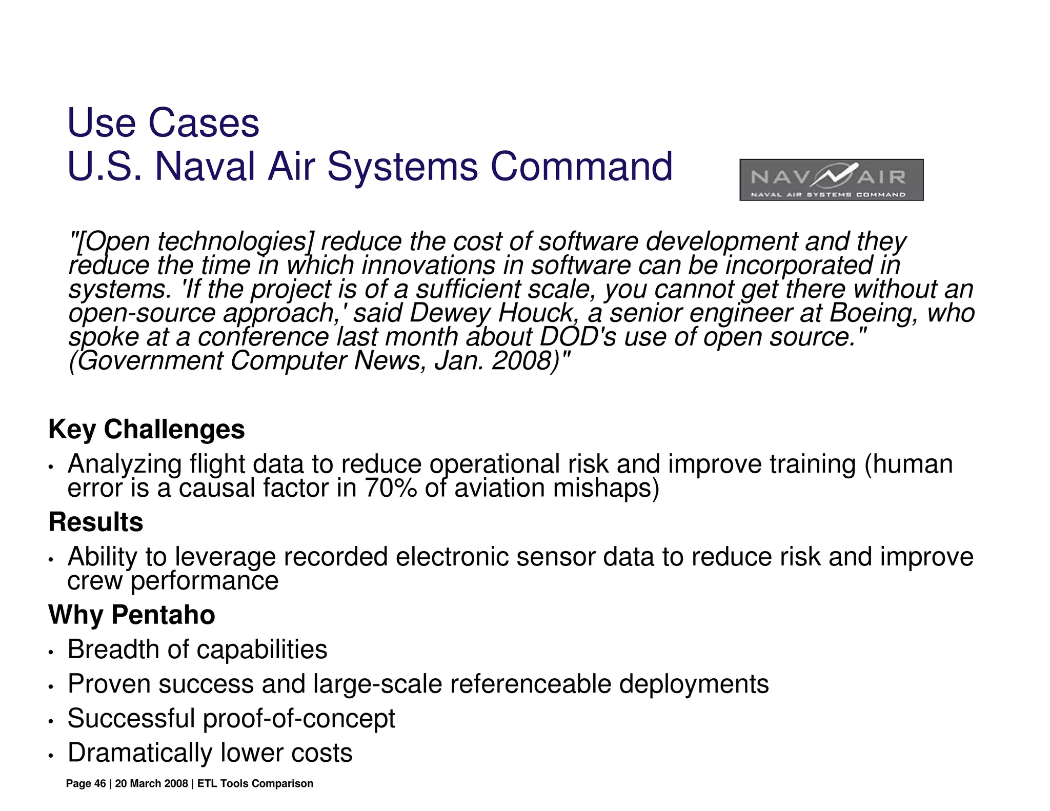 Use Cases
 U.S. Naval Air Systems Command
 "[Open technologies] reduce the cost of software development and they
 reduce the time in which innovations in software can be incorporated in
 systems. 'If the project is of a sufficient scale, you cannot get there without an
 open-source approach,' said Dewey Houck, a senior engineer at Boeing, who
 spoke at a conference last month about DOD's use of open source."
 (Government Computer News, Jan. 2008)"

Key Challenges
• Analyzing flight data to reduce operational risk and improve training (human
  error is a causal factor in 70% of aviation mishaps)
Results
• Ability to leverage recorded electronic sensor data to reduce risk and improve
  crew performance
Why Pentaho
• Breadth of capabilities

• Proven success and large-scale referenceable deployments

• Successful proof-of-concept

• Dramatically lower costs
 Page 46 | 20 March 2008 | ETL Tools Comparison
 