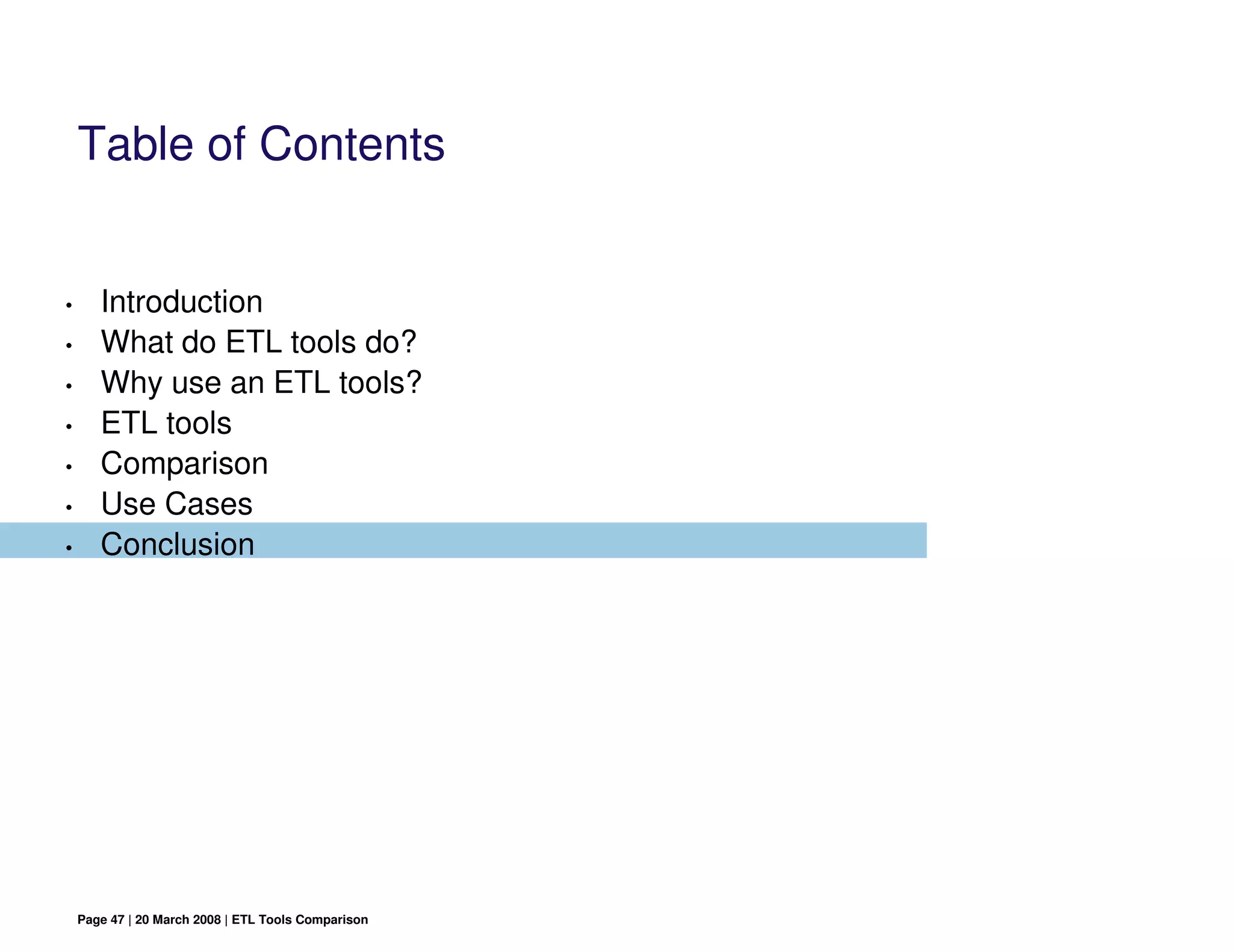 Table of Contents


•      Introduction
•      What do ETL tools do?
•      Why use an ETL tools?
•      ETL tools
•      Comparison
•      Use Cases
•      Conclusion




    Page 47 | 20 March 2008 | ETL Tools Comparison
 