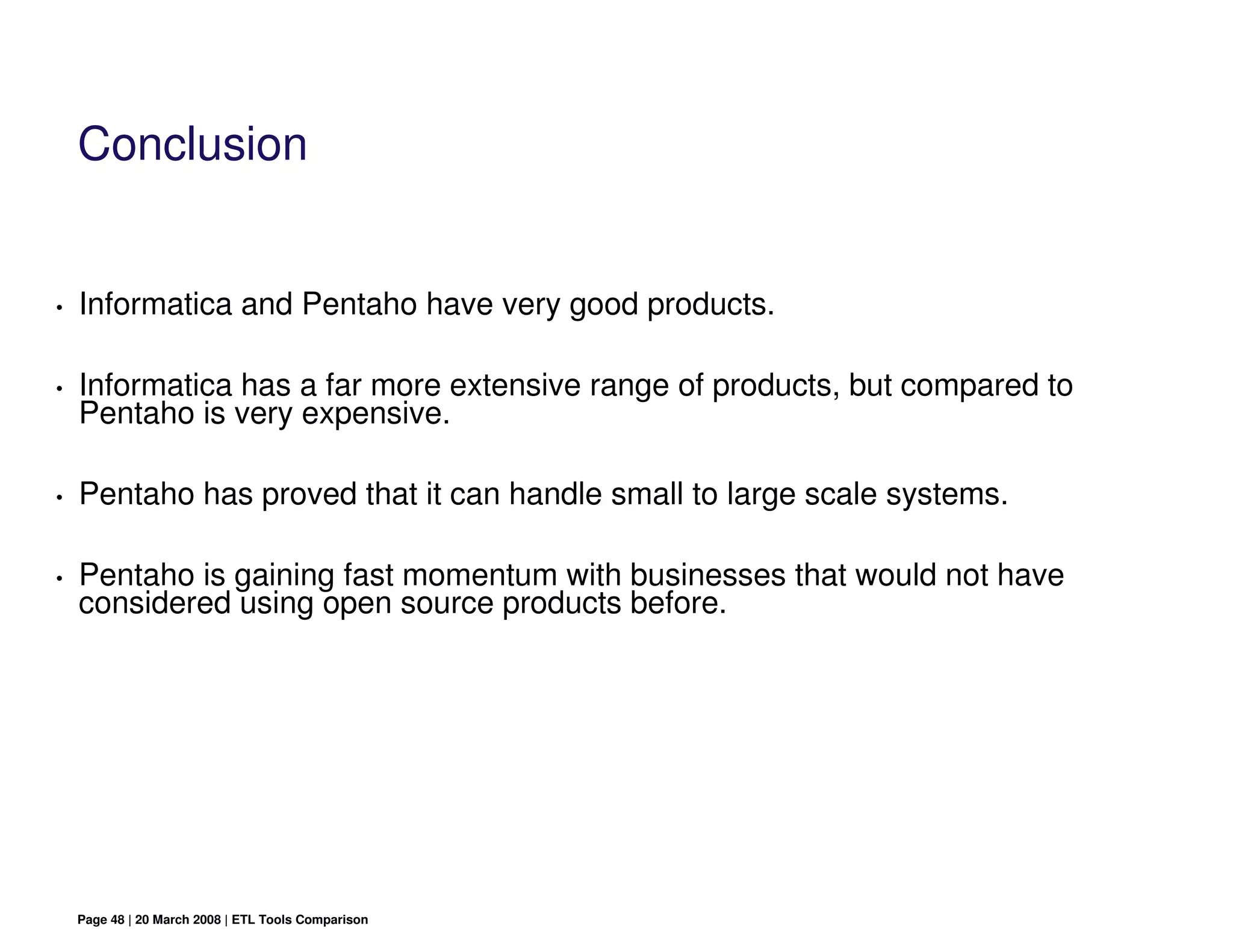Conclusion


•   Informatica and Pentaho have very good products.

•   Informatica has a far more extensive range of products, but compared to
    Pentaho is very expensive.

•   Pentaho has proved that it can handle small to large scale systems.

•   Pentaho is gaining fast momentum with businesses that would not have
    considered using open source products before.




    Page 48 | 20 March 2008 | ETL Tools Comparison
 