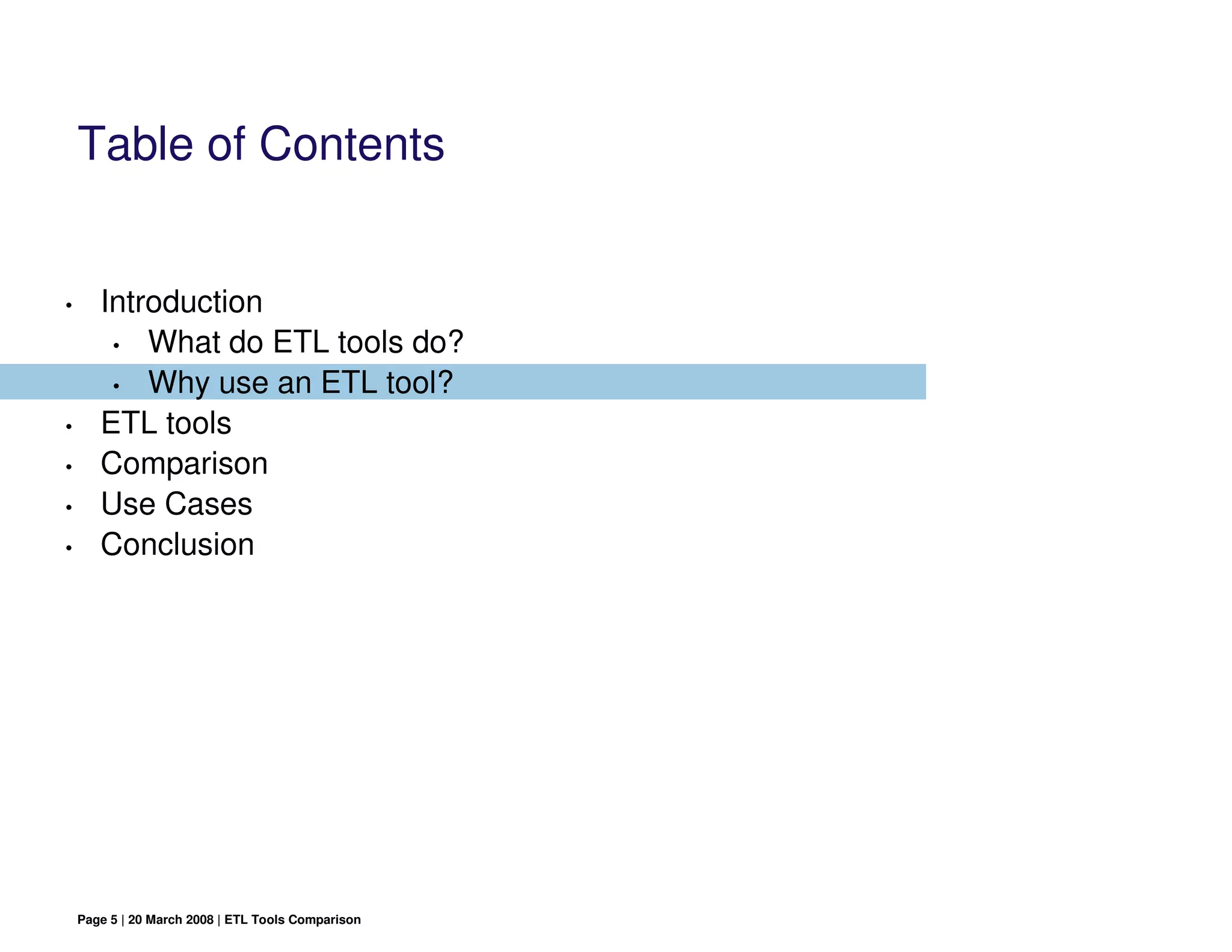 Table of Contents


•      Introduction
        • What do ETL tools do?

        • Why use an ETL tool?

•      ETL tools
•      Comparison
•      Use Cases
•      Conclusion




    Page 5 | 20 March 2008 | ETL Tools Comparison
 