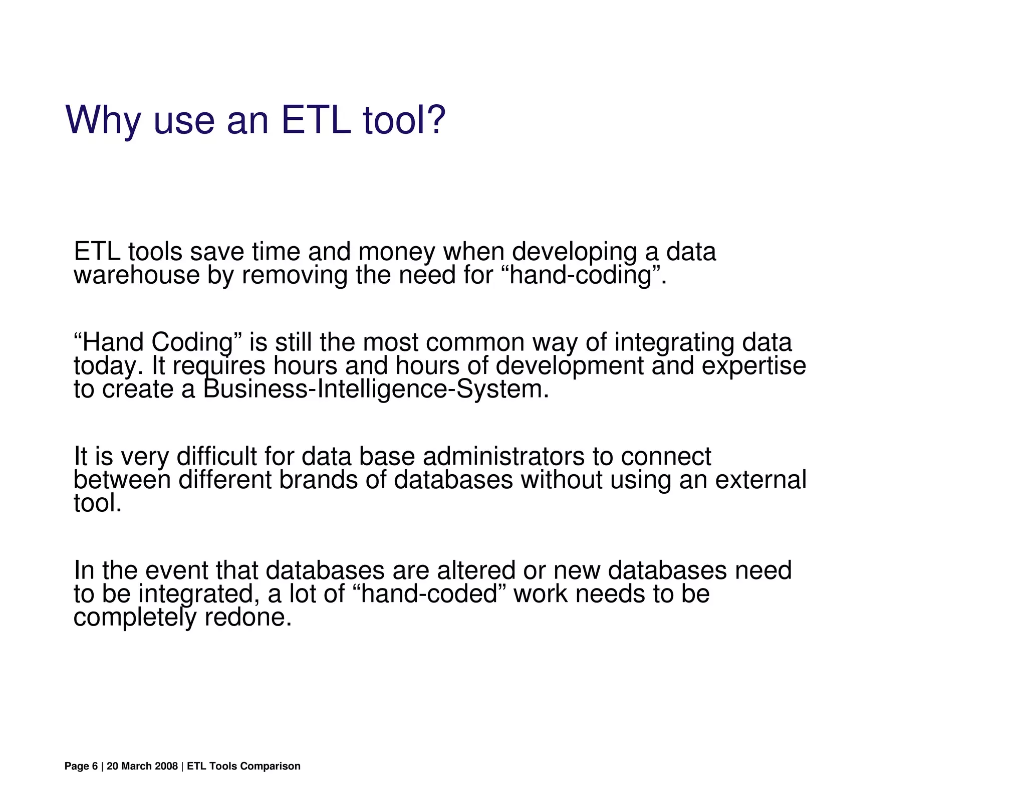 Why use an ETL tool?


 ETL tools save time and money when developing a data
 warehouse by removing the need for “hand-coding”.

 “Hand Coding” is still the most common way of integrating data
 today. It requires hours and hours of development and expertise
 to create a Business-Intelligence-System.

 It is very difficult for data base administrators to connect
 between different brands of databases without using an external
 tool.

 In the event that databases are altered or new databases need
 to be integrated, a lot of “hand-coded” work needs to be
 completely redone.




Page 6 | 20 March 2008 | ETL Tools Comparison
 