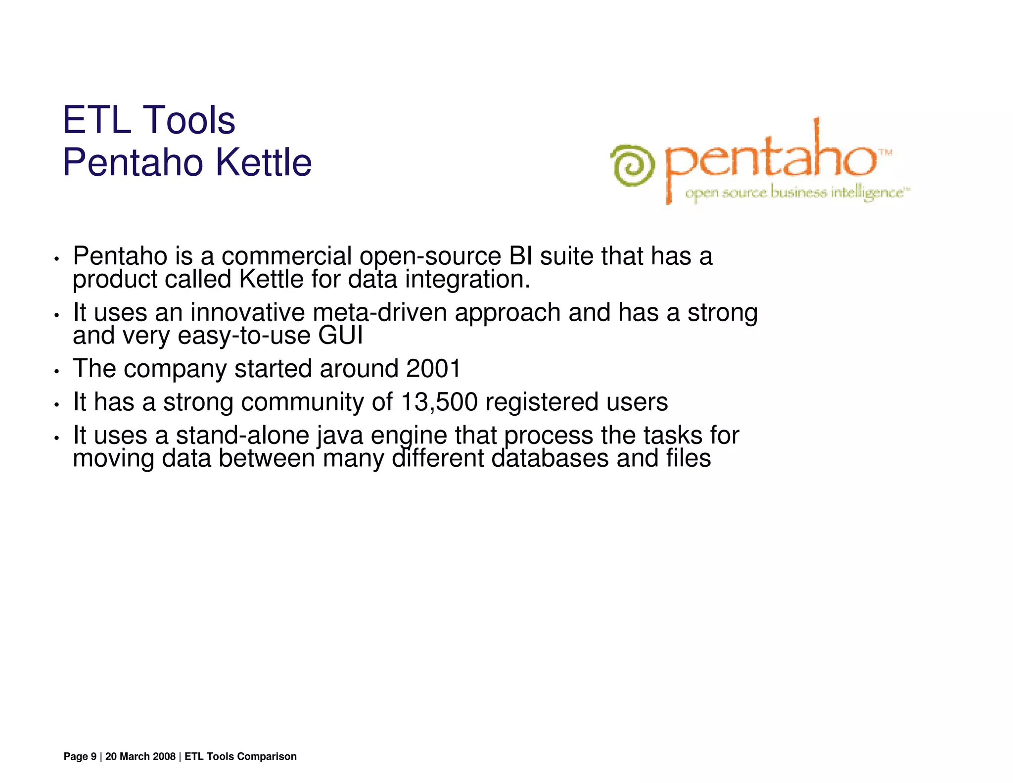 ETL Tools
    Pentaho Kettle

•    Pentaho is a commercial open-source BI suite that has a
     product called Kettle for data integration.
•    It uses an innovative meta-driven approach and has a strong
     and very easy-to-use GUI
•    The company started around 2001
•    It has a strong community of 13,500 registered users
•    It uses a stand-alone java engine that process the tasks for
     moving data between many different databases and files




    Page 9 | 20 March 2008 | ETL Tools Comparison
 