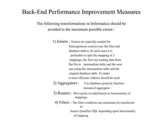 Back-End Performance Improvement Measures
The following transformations in Informatica should be
avoided to the maximum possible extent :
1) Joiners : Joiners are typically needed for
heterogeneous sources (say flat files and
database tables). In such cases it is
preferable to split the mapping in 2
mappings, the first one loading data from
flat file to intermediate table and the next
one using this intermediate table and the
original database table. To make
it more efficient, indexes should be used.
2) Aggregators : Use database group by function
instead of aggregator .
3) Routers : This can be avoided based on functionality of
mappings.
4) Filters : The filter condition can sometimes be transferred
to
Source Qualifier SQL depending upon functionality
of mapping.
 
