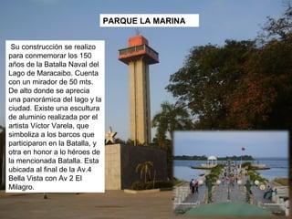 PARQUE LA MARINA


 Su construcción se realizo
para conmemorar los 150
años de la Batalla Naval del
Lago de Maracaibo. Cuenta
con un mirador de 50 mts.
De alto donde se aprecia
una panorámica del lago y la
ciudad. Existe una escultura
de aluminio realizada por el
artista Víctor Varela, que
simboliza a los barcos que
participaron en la Batalla, y
otra en honor a lo héroes de
la mencionada Batalla. Esta
ubicada al final de la Av.4
Bella Vista con Av 2 El
Milagro.
 