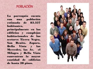 La parroquia cuenta
con    una   población
estimada de 83.337
habitantes,
principalmente en los
edificios y complejos
habitacionales de los
sectores Tierra Negra,
San Benito, Zapara,
Bella Vista y las
Mercedes, las Av. el
Milagro y Bella Vista
concentran la mayor
cantidad de edificios
de hasta 20 pisos.
 