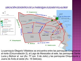 La parroquia Olegario Villalobos se encuentra entre las parroquias Coquivacoa
al norte (Circunvalación 2), el Lago de Maracaibo al este, las parroquias Santa
Lucia y Bolívar al sur (Av. 77 con 5 de Julio) y las parroquias Chiquinquira y
Juana de Ávila al oeste (Av. 15 Delicias).
 