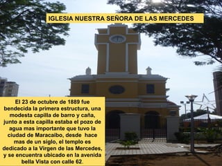 IGLESIA NUESTRA SEÑORA DE LAS MERCEDES




     El 23 de octubre de 1889 fue
bendecida la primera estructura, una
   modesta capilla de barro y caña,
junto a esta capilla estaba el pozo de
   agua mas importante que tuvo la
  ciudad de Maracaibo, desde hace
    mas de un siglo, el templo es
dedicado a la Virgen de las Mercedes,
y se encuentra ubicado en la avenida
        bella Vista con calle 62.
 