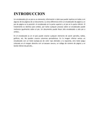 INTRODUCCION
Un encabezado y/o un pie es un elemento, información o dato que puede repitirse en todas o en
algunas de las páginas de un documento. La única diferencia entre un encabezado de página y un
pie de página es la posición: el encabezado en la parte superior y el pie en la parte inferior. El
tratamiento es identico para ambos, por tanto cualquier proceso sobre un encabezado puede
realizarse igualmente sobre el pie. Un documento puede llevar sólo encabezado o sólo pie o
ambos...
En el encabezado (o en el pie) puede crearse cualquier elemento de word: párrafos, tablas,
gráficos, etc. No pueden crearse columnas periodísticas. En la imagen inferior vemos un
encabezado con un texto (aulapc.es) de color rojo alienado a la izquierda, otro texto (pág.)
colocado en el margen derecho con un tabulador derecha, un código de número de página y un
borde inferior de párrafo...

 
