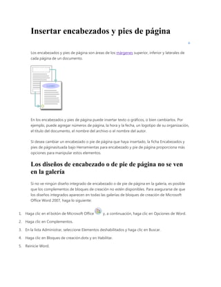 Insertar encabezados y pies de página
Los encabezados y pies de página son áreas de los márgenes superior, inferior y laterales de
cada página de un documento.

En los encabezados y pies de página puede insertar texto o gráficos, o bien cambiarlos. Por
ejemplo, puede agregar números de página, la hora y la fecha, un logotipo de su organización,
el título del documento, el nombre del archivo o el nombre del autor.
Si desea cambiar un encabezado o pie de página que haya insertado, la ficha Encabezados y
pies de páginasituada bajo Herramientas para encabezado y pie de página proporciona más
opciones para manipular estos elementos.

Los diseños de encabezado o de pie de página no se ven
en la galería
Si no ve ningún diseño integrado de encabezado o de pie de página en la galería, es posible
que los complementos de bloques de creación no estén disponibles. Para asegurarse de que
los diseños integrados aparecen en todas las galerías de bloques de creación de Microsoft
Office Word 2007, haga lo siguiente:
1. Haga clic en el botón de Microsoft Office

y, a continuación, haga clic en Opciones de Word.

2. Haga clic en Complementos.
3. En la lista Administrar, seleccione Elementos deshabilitados y haga clic en Buscar.
4. Haga clic en Bloques de creación.dotx y en Habilitar.
5. Reinicie Word.

 